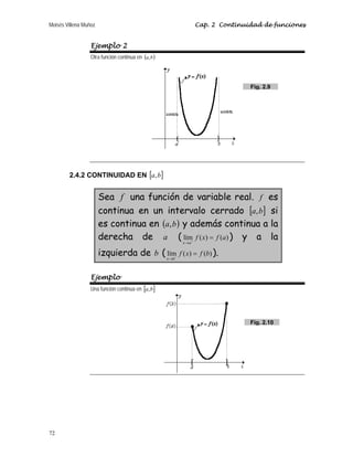Moisés Villena Muñoz Cap. 2 Continuidad de funciones
72
Ejemplo 2
Otra función continua en ( )
b
a,
2.4.2 CONTINUIDAD EN [ ]
b
a,
Sea f una función de variable real. f es
continua en un intervalo cerrado [ ]
b
a, si
es continua en ( )
b
a, y además continua a la
derecha de a ( )
(
)
(
lím a
f
x
f
a
x
=
+
→
) y a la
izquierda de b ( )
(
)
(
lím b
f
x
f
b
x
=
−
→
).
Ejemplo
Una función continua en [ ]
b
a,
Fig. 2.10
Fig. 2.9
 