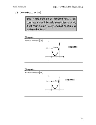 Moisés Villena Muñoz Cap. 2 Continuidad de funciones
73
2.4.3 CONTINUIDAD EN [ )
b
a,
Sea f una función de variable real. f es
continua en un intervalo semiabierto [ )
b
a, ,
si es continua en ( )
b
a, y además continua a
la derecha de a .
Ejemplo 1
Una función continua en [ )
b
a,
Ejemplo 2
Otra función continua en [ )
b
a,
Fig. 2.12
Fig. 2.11
 