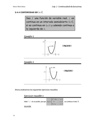 Moisés Villena Muñoz Cap. 2 Continuidad de funciones
74
2.4.4 CONTINUIDAD EN ( ]
b
a,
Sea f una función de variable real. f es
continua en un intervalo semiabierto ( ]
b
a, ,
si es continua en ( )
b
a, y además continua a
la izquierda de b.
Ejemplo 1
Ejemplo 2
Ahora analicemos los siguientes ejercicios resueltos.
Ejercicio resuelto 1
Hallar  a , de ser posible, para que
2
2 ; 2
( ) 8 ; 2
5 ; 2
⎧ − 
⎪
= =
⎨
⎪ + 
⎩
x a x
f x x
x a x
sea continua en todo  .
SOLUCIÓN:
Fig. 2.13
Fig. 2.14
 