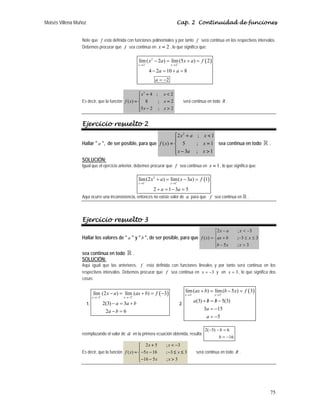 Moisés Villena Muñoz Cap. 2 Continuidad de funciones
75
Note que f está definida con funciones polinomiales y por tanto f será continua en los respectivos intervalos.
Debemos procurar que f sea continua en 2
=
x , lo que significa que:
( )
2
2 2
lím( 2 ) lím(5 ) 2
4 2 10 8
2
x x
x a x a f
a a
a
− +
→ →
− = + =
− = + =
= −
Es decir, que la función
2
4 ; 2
( ) 8 ; 2
5 2 ; 2
⎧ + 
⎪
= =
⎨
⎪ − 
⎩
x x
f x x
x x
será continua en todo R .
Ejercicio resuelto 2
Hallar  a , de ser posible, para que
2
2 ; 1
( ) 5 ; 1
3 ; 1
x a x
f x x
x a x
⎧ + 
⎪
= =
⎨
⎪ − 
⎩
sea continua en todo  .
SOLUCIÓN:
Igual que el ejercicio anterior, debemos procurar que f sea continua en 1
x = , lo que significa que:
( )
2
1 1
lím(2 ) lím( 3 ) 1
2 1 3 5
x x
x a x a f
a a
− +
→ →
+ = − =
+ = − =
Aquí ocurre una inconsistencia, entonces no existe valor de a para que f sea continua en  .
Ejercicio resuelto 3
Hallar los valores de  a  y  b , de ser posible, para que
⎪
⎩
⎪
⎨
⎧

−
≤
≤
−
+
−

−
=
3
;
5
3
3
;
3
;
2
)
(
x
x
b
x
b
ax
x
a
x
x
f
sea continua en todo  .
SOLUCIÓN:
Aquí igual que las anteriores, f está definida con funciones lineales y por tanto será continua en los
respectivos intervalos. Debemos procurar que f sea continua en 3
−
=
x y en 3
=
x , lo que significa dos
cosas:
1.
( )
3 3
lím (2 ) lím ( ) 3
2(3) 3
2 6
− +
→− →−
− = + = −
− = +
− =
x x
x a ax b f
a a b
a b
2.
( )
3 3
lím( ) lím( 5 ) 3
(3) 5(3)
3 15
5
− +
→ →
+ = − =
/ /
+ = −
= −
= −
x x
ax b b x f
a b b
a
a
reemplazando el valor de a en la primera ecuación obtenida, resulta:
16
6
)
5
(
2
−
=
=
−
−
b
b
Es decir, que la función
2 5 ; 3
( ) 5 16 ; 3 3
16 5 ; 3
+  −
⎧
⎪
= − − − ≤ ≤
⎨
⎪− − 
⎩
x x
f x x x
x x
será continua en todo R .
 