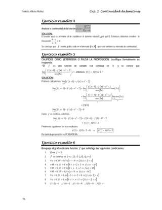 Moisés Villena Muñoz Cap. 2 Continuidad de funciones
76
Ejercicio resuelto 4
Analizar la continuidad de la función
6
9
)
(
−
−
=
x
x
x
f
SOLUCIÓN:
El asunto aquí es sinónimo al de establecer el dominio natural (¿por qué?). Entonces debemos resolver la
inecuación 0
6
9
≥
−
−
x
x
.
Se concluye que f tendrá gráfica sólo en el intervalo ( ]
6,9 , que será también su intervalo de continuidad.
Ejercicio resuelto 5
CALIFIQUE COMO VERDADERA O FALSA LA PROPOSICIÓN. Justifique formalmente su
respuesta.
“Si f es una función de variable real continua en  y se conoce que
( ) ( )
( )
3
0
1 2
lim 1
3
x
f x f x x
sen x
→
⎛ ⎞
+ − + −
=
⎜ ⎟
⎜ ⎟
⎝ ⎠
, entonces ( ) ( )
1 0 2
f f
= + .”
SOLUCIÓN:
Primero calculemos ( ) ( )
( )
3
0
lim 1 2
x
f x f x x
→
+ − + − .
( ) ( )
( ) ( ) ( )
( )
( )
( ) ( )
( )
( )
( )( )
( ) ( )
( )
3
3
0 0
3
0 0
0
1
3
0
1 2
lim 1 2 lim 3
3
1 2
lim lim 3
3
1 0
lim 1 2 0
x x
x x
x
f x f x x
f x f x x sen x
sen x
f x f x x
sen x
sen x
f x f x x
→ →
→ →
→
⎛ ⎞
+ − + −
+ − + − = ⎜ ⎟
⎜ ⎟
⎝ ⎠
⎛ ⎞
+ − + −
= ⎜ ⎟
⎜ ⎟
⎝ ⎠
=
+ − + − =


Como f es continua, entonces:
( ) ( )
( ) ( ) ( )
( ) ( )
3 3
0
lim 1 2 0 1 0 0 2
1 0 2
x
f x f x x f f
f f
→
+ − + − = + − + −
= − −
Finalmente, igualamos los dos resultados:
( ) ( ) ( ) ( )
1 0 2 0 1 0 2
f f f f
− − = ⇒ = +
Por tanto la proposición es VERDADERA.
Ejercicio resuelto 6
Bosqueje el gráfico de una función f que satisfaga las siguientes condiciones:
1. Dom f = 
2. f es continua en ( ) ( ] ( )
+∞
∪
−
∪
−
−∞ ,
1
1
,
2
2
,
3. [ ]
ε
ε 
−
⇒
−

∀

∃

∀ 2
)
(
,
0
,
0 x
f
N
x
x
N
4. [ ]
M
x
f
x
x
M −

⇒
∂

+

∀

∃∂

∀ )
(
2
0
,
0
,
0
5. [ ]
M
x
f
x
x
M 
⇒
∂

−

∀

∃∂

∀ )
(
1
0
,
0
,
0
6. [ ]
M
x
f
N
x
x
N
M −

⇒

∀

∃

∀ )
(
,
0
,
0
7. [ ]
ε
ε 
+
⇒

+

∂
−
∀

∃∂

∀ 2
)
(
0
2
,
0
,
0 x
f
x
x
8. [ ]
ε
ε 
−
⇒
∂

−

∀

∃∂

∀ 2
)
(
1
0
,
0
,
0 x
f
x
x
9. 1
)
2
(
,
0
)
3
(
,
0
)
1
(
,
1
)
0
(
,
1
)
2
( =
=
=
−
=
=
− f
f
f
f
f
 