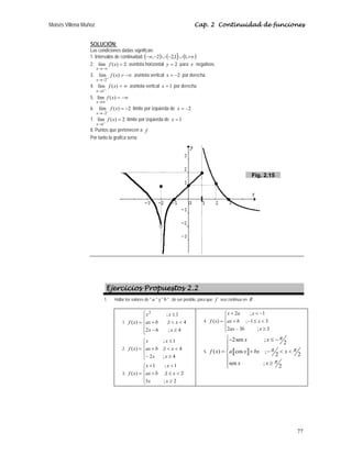 Moisés Villena Muñoz Cap. 2 Continuidad de funciones
77
SOLUCIÓN:
Las condiciones dadas significan:
1. Intervalos de continuidad ( ) ( ] ( )
+∞
∪
−
∪
−
−∞ ,
1
1
,
2
2
,
2. 2
)
(
lím =
−∞
→
x
f
x
asíntota horizontal 2
=
y para x negativos.
3. −∞
=
+
−
→
)
(
lím
2
x
f
x
asíntota vertical 2
−
=
x por derecha
4. ∞
=
+
→
)
(
lím
1
x
f
x
asíntota vertical 1
=
x por derecha
5. −∞
=
∞
→
)
(
lím x
f
x
6. 2
)
(
lím
2
−
=
−
−
→
x
f
x
límite por izquierda de 2
−
=
x
7. 2
)
(
lím
1
=
−
→
x
f
x
límite por izquierda de 1
=
x
8. Puntos que pertenecen a f
Por tanto la grafica sería:
Ejercicios Propuestos 2.2
1. Hallar los valores de  a  y  b  , de ser posible, para que f sea continua en R .
1.
⎪
⎪
⎩
⎪
⎪
⎨
⎧
≥
−


+
≤
=
4
;
6
2
4
1
;
1
;
)
(
2
x
x
x
b
ax
x
x
x
f
2.
⎪
⎩
⎪
⎨
⎧
≥
−


+
≤
=
4
;
2
4
1
;
1
;
)
(
x
x
x
b
ax
x
x
x
f
3.
⎪
⎩
⎪
⎨
⎧
≥

≤
+

+
=
2
;
3
2
1
;
1
;
1
)
(
x
x
x
b
ax
x
x
x
f
4.
2 ; 1
( ) ; 1 3
2 3 ; 3
x a x
f x ax b x
ax b x
+  −
⎧
⎪
= + − ≤ 
⎨
⎪ − ≥
⎩
5. a b
2sen ;
2
( ) cos ;
2 2
sen ;
2
π
π π
π
⎧− ≤ −
⎪
⎪
= + −  
⎨
⎪
≥
⎪
⎩
x x
f x a x bx x
x x
Fig. 2.15
 