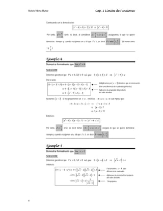 Moisés Villena Muñoz Cap. 1 Límites de Funciones
8
Continuando con la demostración:
2 2
4 2 5 4 5
δ
− < + ≤ ∂ ⇒ − < ∂
x x x
Por tanto,
5
ε
δ = sirve; es decir, al considerar 2 2
5 5
x
ε ε
− < < + aseguramos lo que se quiere
demostrar, siempre y cuando escojamos un ε tal que 1
∂ ≤ , es decir min 1,
5
ε
δ
⎧ ⎫
= ⎨ ⎬
⎩ ⎭
(el menor entre
1 y
5
ε
).
Ejemplo 4
Demostrar formalmente que 2
3
lím 9
x
x
→−
= .
SOLUCION:
Debemos garantizar que 2
0, 0 0 3 9
tal que x x
ε δ δ ε
∀ > ∃ > < + < ⇒ − <
Por lo tanto:
( )
( )( )
2
0 3 0 3 3 3
0 3 3 3
0 9 3
x x x x
x x x
x x
δ δ
δ
δ
< + < ⇒ < + − < −
⇒ < + − < −
⇒ < − < −
Acotamos 3
−
x . Si nos proponemos un 1
∂ ≤ , entonces 4 2
− ≤ ≤ −
x , lo cual implica que:
4 3 3 2 3 7 3 5
3 7
3 7
x x
x
x
− − ≤ − ≤ − − ⇒ − ≤ − ≤ −
⇒ − ≤
⇒ ∂ − ≤ ∂
Entonces:
2 2
9 3 7 9 7
x x x
δ
− < − ≤ ∂ ⇒ − < ∂
Por tanto,
7
ε
δ = sirve; es decir tomar 3 3
7 7
x
ε ε
− − < < − + asegura lo que se quiere demostrar,
siempre y cuando escojamos un ε tal que 1
∂ ≤ , es decir min 1,
7
ε
δ
⎧ ⎫
= ⎨ ⎬
⎩ ⎭
.
Ejemplo 5
Demostrar formalmente que 2
lím
4
=
→
x
x
.
SOLUCION:
Debemos garantizar que ε
δ
δ
ε <
−
⇒
<
−
<
>
∃
>
∀ 2
4
0
0
,
0 x
x
que
tal
entonces:
( ) ( )( )
( )
0 4 0 2 2
0 2 2
1
0 2
2
δ δ
δ
δ
< − < ⇒ < − + <
⇒ < − + <
⇒ < − <
+
x x x
x x
x
x
Factorizamos 4
−
x para
diferencia de cuadrados
Aplicamos la propiedad del producto
del valor absoluto
Despejamos
Multiplicamos por 3
x − (debido a que el consecuente
tiene una diferencia de cuadrados perfectos)
Aplicamos la propiedad del producto
del valor absoluto
 