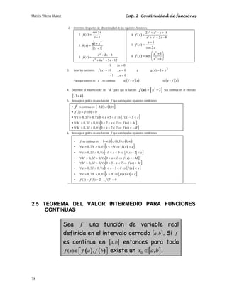 Moisés Villena Muñoz Cap. 2 Continuidad de funciones
78
2. Determine los puntos de discontinuidad de las siguientes funciones:
1.
1
2
sen
)
(
−
=
x
x
x
f
2.
3
2
1
)
(
2
+
+
=
x
x
x
h
3.
12
5
6
8
2
)
(
2
3
2
−
+
+
−
+
=
x
x
x
x
x
x
f
4. ( )
3 2
3 2
2 18
2 8
x x x
f x
x x x
+ − +
=
+ − −
5.
1
( )
sen 2
x
f x
x
−
=
6.
2
2
1
( ) sen
1
x
f x
x
⎛ ⎞
+
= ⎜ ⎟
−
⎝ ⎠
3. Sean las funciones:
⎪
⎩
⎪
⎨
⎧

−
=

=
0
;
1
0
;
0
0
;
1
)
(
x
x
x
x
f y
2
1
)
( x
x
g +
=
Para que valores de  x , es continua: a) ( )( )
x
g
f D b) ( )( )
x
f
g D
4. Determine el máximo valor de  k  para que la función:
2
( ) 2
f x x
= −
c f
d g
e h sea continua en el intervalo
[ )
k
+
3
,
3
5. Bosqueje el gráfico de una función f que satisfaga las siguientes condiciones:
ƒ f es continua en ( ) ( ]
10
,
2
2
,
5 ∪
−
ƒ 0
)
10
(
)
3
( =
= f
f
ƒ [ ]
ε
ε 
−
⇒
∂

+

∀

∃∂

∀ 3
)
(
5
0
,
0
,
0 x
f
x
x
ƒ [ ]
M
x
f
x
x
M 
⇒
∂

−

∀

∃∂

∀ )
(
2
0
,
0
,
0
ƒ [ ]
M
x
f
x
x
M −

⇒
∂

−

∀

∃∂

∀ )
(
2
0
,
0
,
0
6. Bosqueje el gráfico de una función f que satisfaga las siguientes condiciones:
ƒ f es continua en ( ] ( ) ( )
∞
∪
∪
−∞ ,
3
3
,
0
0
,
ƒ [ ]
ε
ε 
⇒
−

∀

∃

∀ )
(
,
0
,
0 x
f
N
x
x
N
ƒ [ ]
ε
ε 
−
⇒


∂
−
∀

∃∂

∀ 2
)
(
0
,
0
,
0 x
f
x
x
ƒ [ ]
M
x
f
x
x
M −

⇒
∂


∀

∃∂

∀ )
(
0
,
0
,
0
ƒ [ ]
M
x
f
x
x
M 
⇒
∂

−

∀

∃∂

∀ )
(
3
0
,
0
,
0
ƒ [ ]
ε
ε 
⇒
∂

−

∀

∃∂

∀ )
(
3
0
,
0
,
0 x
f
x
x
ƒ [ ]
ε
ε 
+
⇒

∀

∃

∀ 1
)
(
,
0
,
0 x
f
N
x
x
N
ƒ 0
)
7
(
,
2
)
5
(
)
3
( =
=
= f
f
f
2.5 TEOREMA DEL VALOR INTERMEDIO PARA FUNCIONES
CONTINUAS
Sea f una función de variable real
definida en el intervalo cerrado [ ]
b
a, . Si f
es continua en [ ]
b
a, entonces para toda
( ) ( )
( ) ,
⎡ ⎤
∈ ⎣ ⎦
f x f a f b existe un [ ]
0 ,
x a b
∈ .
 
