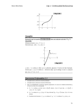 Moisés Villena Muñoz Cap. 2 Continuidad de funciones
79
Ejemplo
Demuestre que la ecuación 0
2
3
3
=
−
+ x
x tiene una solución real entre 0 y 1.
SOLUCIÓN:
Definamos la función 2
3
)
( 3
−
+
= x
x
x
f .
Observamos que: 2
)
0
( −
=
f y 2
)
1
( =
f
y como f es continua en [ ]
1
,
0 , por ser polinomial; aplicando el Teorema del Valor Intermedio,
tenemos que si ( ) 0
=
f x existirá un x elemento de [ ]
1
,
0 que lo satisfaga. Es decir: [ ]
1
,
0
∈
∃x tal
que 0
2
3
)
( 3
=
−
+
= x
x
x
f
Ejercicios Propuestos 2.3
1. (Consulta) Enuncie y demuestre el teorema de Bolzano.
2. (Consulta) Enuncie y demuestre el teorema de Weierstrass.
3. Diga si son VERDADERAS o FALSAS las siguientes proposiciones. En caso de ser verdaderas demuéstrelas y
en caso de ser falsa, dé un contraejemplo.
a) Si f es continua y no tiene ceros en [ ]
b
a, , entonces 0
)
( 
x
f para toda x en [ ]
b
a, o
0
)
( 
x
f , ∈
∀x [ ]
b
a,
b) Si f es continua en 0
x y 0
)
( 0 
x
f , hay un intervalo ( )
∂
+
∂
− 0
0 , x
x tal que 0
)
( 
x
f en ese
intervalo.
c) El producto de dos funciones f y g es continua en  0
x  , si f es continua en  0
x  pero g no.
Fig. 2.16
Fig. 2.17
 