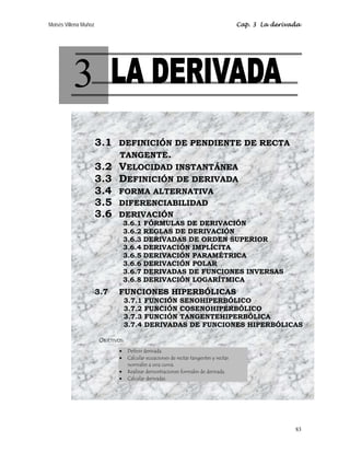Moisés Villena Muñoz Cap. 3 La derivada
83
3
3.1 DEFINICIÓN DE PENDIENTE DE RECTA
TANGENTE.
3.2 VELOCIDAD INSTANTÁNEA
3.3 DEFINICIÓN DE DERIVADA
3.4 FORMA ALTERNATIVA
3.5 DIFERENCIABILIDAD
3.6 DERIVACIÓN
3.6.1 FÓRMULAS DE DERIVACIÓN
3.6.2 REGLAS DE DERIVACIÓN
3.6.3 DERIVADAS DE ORDEN SUPERIOR
3.6.4 DERIVACIÓN IMPLÍCITA
3.6.5 DERIVACIÓN PARAMÉTRICA
3.6.6 DERIVACIÓN POLAR
3.6.7 DERIVADAS DE FUNCIONES INVERSAS
3.6.8 DERIVACIÓN LOGARÍTMICA
3.7 FUNCIONES HIPERBÓLICAS
3.7.1 FUNCIÓN SENOHIPERBÓLICO
3.7.2 FUNCIÓN COSENOHIPERBÓLICO
3.7.3 FUNCIÓN TANGENTEHIPERBÓLICA
3.7.4 DERIVADAS DE FUNCIONES HIPERBÓLICAS
OBJETIVOS:
• Definir derivada.
• Calcular ecuaciones de rectas tangentes y rectas
normales a una curva.
• Realizar demostraciones formales de derivada.
• Calcular derivadas.
 