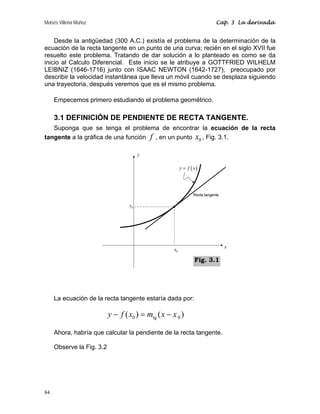 Moisés Villena Muñoz Cap. 3 La derivada
84
Desde la antigüedad (300 A.C.) existía el problema de la determinación de la
ecuación de la recta tangente en un punto de una curva; recién en el siglo XVII fue
resuelto este problema. Tratando de dar solución a lo planteado es como se da
inicio al Calculo Diferencial. Este inicio se le atribuye a GOTTFRIED WILHELM
LEIBNIZ (1646-1716) junto con ISAAC NEWTON (1642-1727), preocupado por
describir la velocidad instantánea que lleva un móvil cuando se desplaza siguiendo
una trayectoria, después veremos que es el mismo problema.
Empecemos primero estudiando el problema geométrico.
3.1 DEFINICIÓN DE PENDIENTE DE RECTA TANGENTE.
Suponga que se tenga el problema de encontrar la ecuación de la recta
tangente a la gráfica de una función f , en un punto 0
x , Fig. 3.1.
La ecuación de la recta tangente estaría dada por:
0 tg 0
( ) ( )
y f x m x x
− = −
Ahora, habría que calcular la pendiente de la recta tangente.
Observe la Fig. 3.2
x
y
0
x
0
y
( )
y f x
=
Fig. 3.1
 