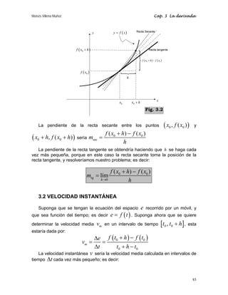 Moisés Villena Muñoz Cap. 3 La derivada
85
La pendiente de la recta secante entre los puntos ( )
0 0
, ( )
x f x y
( )
0 0
, ( )
x h f x h
+ + sería
0 0
sec
( ) ( )
f x h f x
m
h
+ −
=
La pendiente de la recta tangente se obtendría haciendo que h se haga cada
vez más pequeña, porque en este caso la recta secante toma la posición de la
recta tangente, y resolveríamos nuestro problema; es decir:
0 0
tg
0
( ) ( )
lím
h
f x h f x
m
h
→
+ −
=
3.2 VELOCIDAD INSTANTÁNEA
Suponga que se tengan la ecuación del espacio e recorrido por un móvil, y
que sea función del tiempo; es decir ( )
e f t
= . Suponga ahora que se quiere
determinar la velocidad media m
v en un intervalo de tiempo [ ]
0 0
,
t t h
+ , esta
estaría dada por:
( ) ( )
0 0
0 0
m
f t h f t
e
v
t t h t
+ −
Δ
= =
Δ + −
La velocidad instantánea v sería la velocidad media calculada en intervalos de
tiempo t
Δ cada vez más pequeño; es decir:
x
y
0
x h
+
( )
0
f x
( )
y f x
=
0
x
( )
0
f x h
+
h
( ) ( )
0 0
f x h f x
+ −
N
N
Fig. 3.2
 