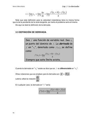 Moisés Villena Muñoz Cap. 3 La derivada
86
( ) ( )
0 0
0 0 0
lim lim lim
m
t t h
f t h f t
e
v v
t h
Δ → Δ → →
+ −
Δ
= = =
Δ
Note que esta definición para la velocidad instantánea tiene la misma forma
que la de la pendiente de la recta tangente, por tanto el problema sería el mismo.
De aquí se dará la definición de la derivada.
3.3 DEFINICIÓN DE DERIVADA
Sea f una función de variable real. Sea 0
x
un punto del dominio de f . La derivada de
f en  0
x , denotada como ( )
0
´
f x , se define
como:
h
x
f
h
x
f
x
f h
)
(
)
(
lím
)
´( 0
0
0
0
−
+
= →
Siempre que este límite exista.
Cuando la derivada en  0
x  existe se dice que es f es diferenciable en  0
x .
Otras notaciones que se emplean para la derivada son: ´
y o x
D y .
Leibniz utilizó la notación
dy
dx
.
En cualquier caso, la derivada en  x  sería:
0
( ) ( )
´( ) lím
h
f x h f x
f x
h
→
+ −
=
 