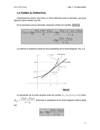 Moisés Villena Muñoz Cap. 3 La derivada
87
3.4 FORMA ALTERNATIVA
Presentaremos ahora una forma un tanto diferente para la derivada, que para
algunos casos resulta muy útil.
En la expresión para la derivada, haciendo cambio de variable: 0
h x x
= −
0
0
0 0 0 0 0
0
0
0
0
0
( ) ( ) ( ) ( )
´( ) lím lím
( ) ( )
lím
h x x
x x
f x h f x f x x x f x
f x
h x x
f x f x
x x
→ →
→
+ − + − −
= =
−
−
=
−
Lo anterior lo podemos observar de la pendiente de la recta tangente, Fig. 3.3.
La pendiente de la recta secante entre los puntos ( )
)
(
, 0
0 x
f
x y ( )
)
(
, x
f
x sería:
0
sec
0
( ) ( )
f x f x
m
x x
−
=
−
. Entonces la pendiente de la recta tangente estaría dada
por:
0
0
tg
0
( ) ( )
lím
x x
f x f x
m
x x
→
−
=
−
x
y
x
( )
0
f x
( )
y f x
=
0
x
( )
f x
0
x x
−
( ) ( )
0
f x f x
−
N
N
Fig. 3.3
 
