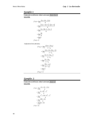 Moisés Villena Muñoz Cap. 3 La derivada
88
Ejemplo 1
Empleando la definición, hallar la derivada ( ) 2 1
f x x
= +
SOLUCIÓN:
( ) [ ]
0
0
0
0
0
( ) ( )
´( ) lím
2 1 2 1
lím
2 2 1 2 1
lím
2
lím
lím2
´( ) 2
h
h
h
h
h
f x h f x
f x
h
x h x
h
x h x
h
h
h
f x
→
→
→
→
→
+ −
=
+ + − +
⎡ ⎤
⎣ ⎦
=
+ + − −
=
=
=
=
Empleando la forma alternativa:
( ) ( )
( )
( )
0
0
0
0
0
0
0
0
0
0
0
0
0
0
0
0
0
0
( ) ( )
´( ) lím
2 1 2 1
lím
2 1 2 1
lím
2 2
lím
2
lím
lím 2
´( ) 2
x x
x x
x x
x x
x x
x x
f x f x
f x
x x
x x
x x
x x
x x
x x
x x
x x
x x
f x
→
→
→
→
→
→
−
=
−
+ − +
=
−
+ − −
=
−
−
=
−
−
=
−
=
=
Ejemplo. 2
Empleando la definición, hallar la derivada 2
( )
f x x
=
SOLUCIÓN:
( )
( )
( )
x
x
f
h
x
h
h
x
h
h
x
h
xh
x
h
x
h
x
h
x
f
h
x
f
x
f
h
h
h
h
h
2
)
´(
2
lím
2
lím
2
lím
lím
)
(
)
(
lím
)
´(
0
0
2
2
2
0
2
2
0
0
=
+
=
+
=
−
+
+
=
−
+
=
−
+
=
→
→
→
→
→
 