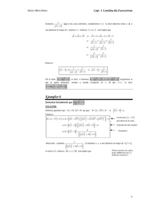 Moisés Villena Muñoz Cap. 1 Límites de Funciones
9
Acotamos
1
2
+
x
. Igual a los casos anteriores, consideramos 1
∂ ≤ ; es decir debemos tomar a x a
una distancia no mayor de 1 entorno a 4, entonces 3 5
≤ ≤
x , esto implica que:
3 5 3 2 2 5 2
1 1 1
3 2 2 5 2
1 1
3 2
2
3 2
2
x x
x
x
x
≤ ≤ ⇒ + ≤ + ≤ +
⇒ ≥ ≥
+ + +
⇒ ≤
+
+
∂ ∂
⇒ ≤
+
+
Entonces:
1
2 2
3 2 3 2
2
δ
∂ ∂
− < ≤ ⇒ − <
+ +
+
x x
x
Por lo tanto, ( )
2
3 +
= ε
δ ; es decir, si tomamos ( ) ( )
2
3
4
2
3
4 +
+
<
<
+
− ε
ε x aseguramos lo
que se quiere demostrar, siempre y cuando escojamos un ε tal que 1
∂ ≤ , es decir
( )
{ }
min 1, 3 2
δ ε
= +
Ejemplo 6
Demostrar formalmente que 3
27
lím 3
x
x
→
= .
SOLUCION:
Debemos garantizar que 3
0, 0 0 27 3
tal que x x
ε δ δ ε
∀ > ∃ > < − < ⇒ − <
Entonces:
( ) ( ) ( ) ( )
( ) ( )
( )
( )
2 2
3 3 3 3 3 3
2
3 3 3
3
2
3 3
0 27 0 27 27 27
0 3 3 9
0 3
3 9
x x x x
x x x
x
x x
δ δ
δ
δ
⎛ ⎞
< − < ⇒ < − + + <
⎜ ⎟
⎝ ⎠
⎛ ⎞
⇒ < − + + <
⎜ ⎟
⎝ ⎠
⇒ < − <
⎛ ⎞
+ +
⎜ ⎟
⎝ ⎠
Ahora bien, acotamos
( )
2
3 3
1
3 9
⎛ ⎞
+ +
⎜ ⎟
⎝ ⎠
x x
. Si tomamos a x a una distancia no mayor de 1 ( )
1
∂ ≤ ,
en torno a 27, entonces 26 28
x
≤ ≤ , esto implica que:
Factorizamos ( )
27
x −
para diferencia de cubos
Propiedad del valor absoluto
Despejamos
Primero sacamos raíz cúbica,
luego multiplicamos por 3 y
finalmente sumamos 9
 