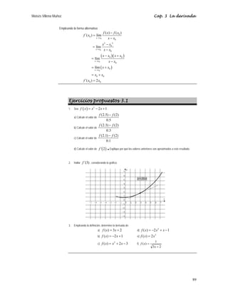 Moisés Villena Muñoz Cap. 3 La derivada
89
Empleando la forma alternativa:
( )( )
( )
0
0
0
0
0
0
0
2 2
0
0
0 0
0
0
0 0
0 0
( ) ( )
´( ) lím
lím
lím
lím
´( ) 2
x x
x x
x x
x x
f x f x
f x
x x
x x
x x
x x x x
x x
x x
x x
f x x
→
→
→
→
−
=
−
−
=
−
− +
=
−
= +
= +
=
Ejercicios propuestos 3.1
1. Sea ( ) 2
2 1
f x x x
= − + .
a) Calcule el valor de
(2.5) (2)
0.5
f f
−
b) Calcule el valor de
(2.3) (2)
0.3
f f
−
c) Calcule el valor de
(2.1) (2)
0.1
f f
−
d) Calcule el valor de ( )
´ 2
f .Explique por qué los valores anteriores son aproximados a este resultado.
2. Hallar ´(3)
f , considerando la gráfica:
3. Empleando la definición, determine la derivada de:
a) ( ) 3 2
f x x
= + d)
2
( ) 2 1
f x x x
= − + −
b) ( ) 2 1
f x x
= − + e)
3
( ) 2
f x x
=
c)
2
( ) 2 3
f x x x
= + − f)
2
3
1
)
(
+
=
x
x
f
( )
y f x
=
 