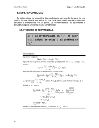 Moisés Villena Muñoz Cap. 3 La derivada
90
3.5 DIFERENCIABILIDAD
Se tratará ahora de especificar las condiciones para que la derivada de una
función de una variable real exista, lo cual dará paso a decir que la función será
derivable o diferenciable en un punto. La diferenciabilidad es equivalente a
derivabilidad para funciones de una variable real.
3.5.1 TEOREMA DE DERIVABILIDAD.
Si f es diferenciable en  0
x , es decir
)
´( 0
x
f existe, entonces f es continua en
 0
x 
Demostración.
Expresemos lo siguiente:
)
(
)
(
)
(
)
( 0
0 x
f
x
f
x
f
x
f +
−
=
Agrupando los dos primeros términos, dividiéndolo y multiplicándolo por ( )
0
x
x − , suponga 0
x x
≠ ,
tenemos:
( ) )
(
)
(
)
(
)
( 0
0
0
0
x
f
x
x
x
x
x
f
x
f
x
f +
−
−
−
=
Ahora, tomando límite a todos los miembros de la ecuación, resulta:
( ) )
(
)
(
)
(
)
( 0
0
0
0
0
0
0
0
x
f
lím
x
x
lím
x
x
x
f
x
f
lím
x
f
lím
x
x
x
x
x
x
x
x →
→
→
→
+
−
−
−
=
La expresión
0
0 )
(
)
(
0 x
x
x
f
x
f
lím
x
x −
−
→
es igual )
´( 0
x
f , debido a que de hipótesis se dice que f es
derivable en 0
x . Entonces:
( )
[ ]
)
(
)
(
)
(
0
)
(
0
)
´(
)
(
)
(
)
(
)
(
0
0
0
0
)
(
tan
0
0
0
)
´(
0
0
0
0
0
0
0
0
0
x
f
x
f
lím
x
f
x
f
x
f
x
f
lím
x
x
lím
x
x
x
f
x
f
lím
x
f
lím
x
x
x
f
te
cons
x
x
x
x
x
f
x
x
x
x
=
+
=
+
=
+
−
−
−
=
→
→
→
→
→





Por tanto, la última expresión indica que f es continua en  0
x . L.Q.Q.D.
 