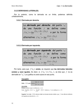 Moisés Villena Muñoz Cap. 3 La derivada
92
3.5.2 DERIVADAS LATERALES.
Por lo anterior, como la derivada es un límite, podemos definirla
unilateralmente.
3.5.2.1 Derivada por derecha
La derivada por derecha del punto  0
x 
de una función f se define como:
h
x
f
h
x
f
x
f
h
)
(
)
(
lím
)
´( 0
0
0
0
−
+
= +
→
+
o por la forma
alternativa:
0
0
0
)
(
)
(
lím
)
´(
0 x
x
x
f
x
f
x
f
x
x −
−
= +
→
+
3.5.2.2 Derivada por izquierda.
La derivada por izquierda del punto  0
x 
de una función f se define como:
h
x
f
h
x
f
x
f
h
)
(
)
(
lím
)
´( 0
0
0
0
−
+
= −
→
−
o por la forma
alternativa:
0
0
0
)
(
)
(
lím
)
´(
0 x
x
x
f
x
f
x
f
x
x −
−
= −
→
−
Por tanto, para que )
´( 0
x
f exista, se requiere que las derivadas laterales
existan y sean iguales. Es decir, si )
´(
)
´( 0
0
−
+
≠ x
f
x
f , se dice que f no es
derivable en  0
x  y su gráfica no será suave en ese punto.
Ejemplo
Hallar )
2
´(
f para
⎪
⎩
⎪
⎨
⎧
≥
−

−
=
2
;
1
2
;
1
2
)
( 2
x
x
x
x
x
f
SOLUCIÓN:
Primero veamos si que es continua en 2
=
x .
Como ( ) 3
1
2
2
=
−
−
→
x
lim
x
y ( ) 3
1
2
2
=
−
+
→
x
lim
x
entonces f si es continua en 2
=
x -
Segundo. Para hallar )
2
´(
f debemos hallar las derivadas laterales debido a que f tiene diferente definición
a la izquierda y la derecha de 2
=
x .
 