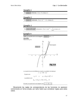Moisés Villena Muñoz Cap. 3 La derivada
97
Ejemplo 1
Si ( ) 4
f x = entonces ( )
´ 0
f x = (FORMULA 1)
Ejemplo 2
Si ( ) 2
f x x
= entonces ( ) 2 1
´ 2 2
f x x x
−
= = (FORMULA 3)
Ejemplo 3
Si ( ) ( )
1
2
f x x x
= = entonces ( ) ( )
1
2
1
1
2
1
´
2
f x x
x
−
= = (FORMULA 3)
Ejemplo 4
Hallar la ecuación de la recta tangente a ( ) 3
f x x
= en 1
x =
SOLUCIÓN:
Observe la Fig. 3.6
La ecuación de una recta definida por un punto y su pendiente está dada por:
( )
0
0 x
x
m
y
y −
=
−
El punto sería:
0 1
x = y ( )
3
0 0
( ) 1 1
y f x
= = =
La pendiente sería:
2
0 1
´( ) ´(1) 3 3
tg x
m f x f x
=
= = = =
Por tanto, la ecuación de la recta tangente sería: 1 3( 1)
y x
− = −
Obviamente las reglas de correspondencia de las funciones no aparecen
comúnmente en forma simple, por tanto habrá que considerar reglas para estos
casos.
( ) 3
f x x
=
Recta tangente
Fig. 3.6
 