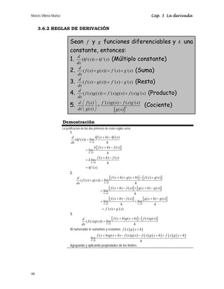 Moisés Villena Muñoz Cap. 3 La derivada
98
3.6.2 REGLAS DE DERIVACIÓN
Sean f y g funciones diferenciables y k una
constante, entonces:
1. ( ( )) ´( )
d
kf x kf x
dx
= (Múltiplo constante)
2. ( ( ) ( )) ´( ) ´( )
d
f x g x f x g x
dx
+ = + (Suma)
3. ( ( ) ( )) ´( ) ´( )
d
f x g x f x g x
dx
− = − (Resta)
4. ( ( ) ( )) ´( ) ( ) ( ) ´( )
d
f x g x f x g x f x g x
dx
= + (Producto)
5.
[ ]
2
( ) ´( ) ( ) ( ) ´( )
( ) ( )
d f x f x g x f x g x
dx g x g x
⎛ ⎞ −
=
⎜ ⎟
⎝ ⎠
(Cociente)
Demostración
La justificación de las dos primeras de estas reglas sería:
1.
[ ]
0
0
0
( ) ( )
( ( )) lím
( ) ( )
lím
( ) ( )
lím
´( )
h
h
h
d kf x h kf x
kf x
dx h
k f x h f x
h
f x h f x
k
h
kf x
→
→
→
+ −
=
+ −
=
+ −
=
=
2.
[ ] [ ]
[ ] [ ]
[ ] [ ]
0
0
0 0
( ) ( ) ( ) ( )
( ( ) ( )) lím
( ) ( ) ( ) ( )
lím
( ) ( ) ( ) ( )
lím lím
´( ) ´( )
h
h
h h
f x h g x h f x g x
d
f x g x
dx h
f x h f x g x h g x
h
f x h f x g x h g x
h h
f x g x
→
→
→ →
+ + + − +
+ =
+ − + + −
=
+ − + −
= +
= +
3.
[ ] [ ]
0
( ) ( ) ( ) ( )
( ( ) ( )) lím
h
f x h g x h f x g x
d
f x g x
dx h
→
+ + −
=
Al numerador le sumamos y restamos ( ) ( )
f x g x h
+
( ) ( ) ( ) ( )
0
( ) ( ) ( ) ( )
lím
h
f x h g x h f x g x f x g x h f x g x h
h
→
+ + − − + + +
Agrupando y aplicando propiedades de los límites:
 