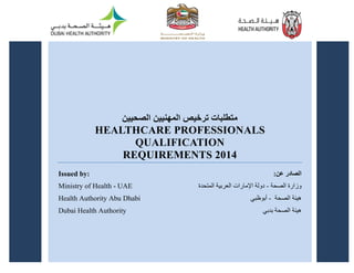 1
‫الصحيين‬ ‫المهنيين‬ ‫ترخيص‬ ‫متطلبات‬
HEALTHCARE PROFESSIONALS
QUALIFICATION
REQUIREMENTS 2014
Issued by:
Ministry of Health - UAE
Health Authority Abu Dhabi
Dubai Health Authority
‫عن‬ ‫الصادر‬
:
‫الصحة‬ ‫وزارة‬
-
‫المتحدة‬ ‫العربية‬ ‫اإلمارات‬ ‫دولة‬
‫الصحة‬ ‫هيئة‬
-
‫أبوظبي‬
‫بدبي‬ ‫الصحة‬ ‫هيئة‬
 