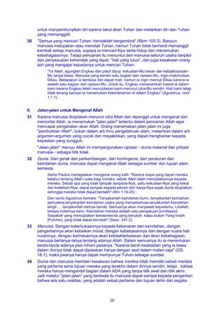 10
untuk menyembunyikan diri karena takut akan Tuhan dan melarikan diri dari Tuhan
yang memanggil4.
30 "Semua yang mencari Tuhan, hendaklah bergembira" (Mzm 105:3). Biarpun
manusia melupakan atau menolak Tuhan, namun Tuhan tidak berhenti memanggil
kembali setiap manusia, supaya ia mencari-Nya serta hidup dan menemukan
kebahagiaannya. Tetapi pencarian itu menuntut dari manusia seluruh usaha berpikir
dan penyesuaian kehendak yang tepat, "hati yang tulus", dan juga kesaksian orang
lain yang mengajar kepadanya untuk mencari Tuhan.
"Ya Allah, agunglah Engkau dan patut dipuji: kekuatan-Mu besar dan kebijaksanaan-
Mu tanpa batas. Manusia yang sendiri satu bagian dari ciptaan-Mu, ingin meluhurkan
Dikau. Betapapun ia berdosa dan dapat mati, namun ia ingin memuji Dikau karena ia
adalah satu bagian dari ciptaan-Mu. Untuk itu, Engkau menanamkan hasrat di dalam
kami karena Engkau telah menciptakan kami menurut citra-Mu sendiri. Hati kami tetap
tidak tenang sampai ia menemukan ketenteraman di dalam Engkau" (Agustinus, conf
1,1,1).
II. Jalan-jalan untuk Mengenal Allah
31 Karena manusia diciptakan menurut citra Allah dan dipanggil untuk mengenal dan
mencintai Allah, ia menemukan "jalan jalan" tertentu dalam pencarian Allah agar
mencapai pengenalan akan Allah. Orang menamakan jalan jalan ini juga
"pembuktian Allah", bukan dalam arti ihnu pengetahuan alam, melainkan dalam arti
argumen-argumen yang cocok dan meyakinkan, yang dapat menghantar kepada
kepastian yang sungguh.
"Jalan-jalan" menuju Allah ini mempergunakan ciptaan - dunia material dan pribadi
manusia - sebagai titik tolak.
32 Dunia. Dari gerak dan perkembangan, dari kontingensi, dari peraturan dan
keindahan dunia, manusia dapat mengenal Allah sebagai sumber dan tujuan alam
semesta.
Santo Paulus menegaskan mengenai orang kafir: "Karena siapa yang dapat mereka
ketahui tentang Allah nyata bagi mereka, sebab Allah telah menyatakannya kepada
mereka. Sebab spa yang tidak tampak daripada-Nya, yaitu kekuatan-Nya yang kekal
dan keilahian-Nya, dapat tampak kepada pikiran dari karya-Nya sejak dunia diciptakan,
sehingga mereka tidak dapat berdalih" (Rm 1:19-20) .
Dan santo Agustinus berkata: "Tanyakanlah keindahan bumi, tanyakanlah keindahan
samudera,tanyakanlah keindahan udara yang menyebarluas,tanyakanlah keindahan
langit .... tanyakanlah semua benda. Semuanya akan menjawab kepadamu: Lihatlah,
betapa indahnya kami. Keindahan mereka adalah satu pengakuan [confessio].
Siapakah yang menciptakan benda-benda yang berubah, kalau bukan Yang Indah
[Pulcher], yang tidak dapat berubah" (Sean. 241,2).
33 Manusia. Dengan keterbukaannya kepada kebenaran dan keindahan, dengan
pengertiannya akan kebaikan moral, dengan kebebasannya dan dengan suara hati
nuraninya, dengan kerinduannya akan ketidakterbatasan dan akan kebahagiaan,
manusia bertanya-tanya tentang adanya Allah. Dalam semuanya itu ia menemukan
tanda-tanda adanya jiwa rohani padanya. "Karena benih keabadian yang ia bawa
dalam dirinya tidak dapat dijelaskan hanya dengan asal dalam materi saja" (GS
18,1), maka jiwanya hanya dapat mempunyai Tuhan sebagai sumber.
34 Dunia dan manusia memberi kesaksian bahwa mereka tidak memiliki sebab mereka
yang pertama serta tujuan mereka yang terakhir dalam dirinya sendiri, tetapi . bahwa
mereka hanya mengambil bagian dalam ADA yang tanpa titik awal dan titik akhir.
Jadi melalui "jalan-jalan" yang berbeda itu manusia dapat sampai kepada pengertian
bahwa ads satu realitas, yang adalah sebab pertama dan tujuan akhir dari segala-
 