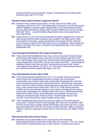 100
sebagai kematian yang menebuskan, supaya "memikul dosa kita di dalam tubuh-
Nya pada kayu salib" (1 Ptr 2:24).
Kematian Kristus Adalah Kurban Tunggal dan Definitif
613 Kematian Kristus adalah kurban Paska, di mana "Anak Domba Allah, yang
menghapus dosa dunia" (Yoh 1:29) melaksanakan penebusan umat manusia secara
definitif. Sekaligus Ia adalah kurban Perjanjian Baru, yang menempatkan kembali
manusia dalam persekutuan dengan Allah, dengan mendamaikan manusia dengan
Allah oleh "darah ... yang ditumpahkan bagi banyak orang untuk pengampunan
dosa" (Mat 26:28),
614 Kurban Kristus ini unik; ismenyempumakandanmengakhiri segalakurban. Kurban itu
pada tempat pertama sekali merupakan satu anugerah Allah Bapa sendiri: Bapa
menyerahkan Putera-Nya, supaya mendamaikan kita dengan diri-Nya. Serentak
pula merupakan kurban Putera Allah terjelma yang menyerahkan, secara bebas dan
karena cinta dalam Roh Kudus, kehidupan-Nya kepada Bapa-Nya untuk menyilih
ketidaktaatan kita.
Yesus Mengganti Ketidaktaatan Kita dengan Ketaatan-Nya
615 "Sama seperti oleh ketidaktaatan satu orang, semua orang telah menjadi berdosa,
demikian pula oleh ketaatan satu orang semua orang menjadi orang benar" (Rm
5:19). Oleh ketaatan-Nya sampai mati, Yesus menjadi Hamba Allah yang menderita,
"yang sebagai ganti menyerahkan dirinya untuk kurban pemulihan". "la menanggung
kejahatan banyak orang" dan demikian "membenarkan banyak orang" dengan
"menanggung dosa mereka" (Yes 53:10 12). Yesus telah menebus dosa-dosa kita
dan memberi pemulihan kepada Allah Bapa untuk kita".
Yesus Menyelesaikan Kurban-Nya di Salib
616 "Cinta sampai kepada kesudahannya" (Yoh 13:1) memberi nilai khusus kepada
kurban Kristus dan mengakibatkan bahwa Ia menebus dan memperbaiki,
mendamaikan dan menyilih. Pada waktu menyerahkan kehidupan-Nya untuk kita,
Yesus mengenal kita semua dan mencintai kita semua "Kasih Kristus menguasai
kami, karena kami telah mengerti, bahwa kalau satu orang sudah mati untuk semua
orang, maka mereka semua sudah mati" (2 Kor 5:14). Tidak seorang manusia,
malahan orang kudus terbesar sekalipun, yang mampu menanggung dosa semua
manusia dan menyerahkan diri sebagai kurban untuk semua. Tetapi berkat Pribadi
Putera ilahi di dalam Kristus, yang melampaui semua pribadi manusiawi dan
sekaligus merangkulnya dan membuat Kristus menjadi kepala seluruh umat
manusia, maka kurban Kristus dapat menebus semua orang.
617 "Oleh kesengsaraan-Nya yang kudus pada kayu salib Ia memperoleh bagi kita
pembenaran", demikian Konsili Trente mengajar (DS 1529) dan menekankan 1992
keunikan kurban Kristus sebagai "pokok keselamatan yang abadi bagi semua orang
yang taat kepada-Nya" (Ibr 5:9). Dan Gereja menghormati salib, waktu ia menyanyi:
"Salam, o salib suci, engkaulah harapan dunia ini satu satunya" (LM, Madah "Vexilla
regis").
Keikutsertaan Kita dalam Kurban Kristus
618 Kematian di kayu salib adalah kurban yang satu kali untuk selamanya
dipersembahkan Kristus, "pengantara antara Allah dan manusia" (1 Tim 2:5). Tetapi
karena dalam Pribadi ilahi-Nya yang menjadi manusia, "la seakan akan bersatu
 