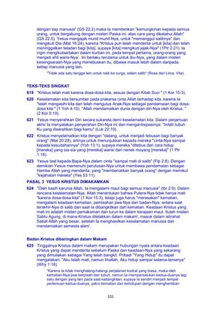 101
dengan tiap manusia" (GS 22,2) maka Ia memberikan "kemungkinan kepada semua
orang, untuk bergabung dengan misteri Paska ini, atas cara yang diketahui Allah"
(GS 22,5). Yesus mengajak murid murid-Nya, untuk "memanggul salibnya" dan
mengikuti Dia (Mat 16:24), karena "Kristus pun telah menderita untuk [kita] dan telah
meninggalkan teladan bagi [kita], supaya [kita] mengikuti jejak-Nya" (1Ptr 2:21). Ia
ingin mengikutsertakan dalam kurban ini, pada tempat pertama, orang-orang yang
menjadi ahli waris-Nya`. Ini berlaku terutama untuk ibu-Nya, yang dalam misteri
kesengsaraan-Nya yang menebuskan itu, dibawa masuk lebih dalam daripada
setiap manusia yang lain.
"Tidak ada satu tangga lain untuk naik ke surga, selain salib" (Rosa dari Lima, Vita).
TEKS-TEKS SINGKAT
619 "Kristus telah mati karena dosa-dosa kita, sesuai dengan Kitab Suci " (1 Kor 15:3).
620 Keselamatan kita bersumber pada prakarsa cinta Allah terhadap kita, karena Ia
"telah mengasihi kita dan telah mengutus Anak-Nya sebagai pendamaian bagi dosa-
dosa kita " (1 Yoh 4:10). "Allah mendamaikan dunia dengan diri-Nya oleh Kristus. "
(2 Kor 5:19).
621 Yesus menyerahkan Diri secara sukarela demi keselamatan kita. Dalam perjamuan
akhir Ia menyatakan penyerahan Diri-Nya ini dan mengantisipasinya: "Inilah tubuh
Ku yang diserahkan bagi kamu" (Luk 22:19).
622 Kristus menyelamatkan kita dengan "datang, untuk menjadi tebusan bagi banyak
orang" (Mat 20:28), artinya untuk menunjukkan kepada mereka "cinta-Nya sampai
kepada kesudahannya" (Yoh 13:1), supaya mereka "ditebus dari cara hidup
[mereka] yang sia-sia yang [mereka] warisi dari nenek moyang [mereka]" (1 Ptr
1:18).
623 Yesus taat kepada Bapa-Nya dalam cinta "sampai mati di salib" (Flp 2:8). Dengan
demikian Yesus memenuhi perutusan-Nya untuk membawa pendamaian sebagai
Hamba Allah yang menderita, yang "membenarkan banyak orang" dengan memikul
"kejahatan mereka" (Yes 53:11).
PASAL 3 YESUS KRISTUS DIMAKAMKAN
624 "Oleh kasih karunia Allah, Ia mengalami maut bagi semua manusia" (Ibr 2:9). Dalam
rencana keselamatan-Nya, Allah menentukan bahwa Putera-Nya tidak hanya mati
"karena dosa-dosa kita" (1 Kor 15:3), tetapi juga harus "merasakan" kematian,
mengalami keadaan kematian, pemisahan jiwa-Nya dari badan-Nya, antara saat
terakhir-Nya di salib dan saat Ia dibangkitkan dari kematian. Keadaan Kristus yang
mati ini adalah misteri pemakaman dan turun ke dalam kerajaan maut. Itulah misteri
Sabtu Agung, di mana Kristus diletakkan dalam makam', masuk dalam istirahat
Sabat Allah yang besar, setelah Ia menghasilkan keselamatan manusia dan
mendamaikan semesta alam'.
Badan Kristus dibaringkan dalam Makam
625 Tinggalnya Kristus dalam makam merupakan hubungan nyata antara keadaan
Kristus yang dapat menderita sebelum Paska dan keadaan-Nya yang sekarang
yang dimuliakan sebagai Yang telah bangkit. Pribadi "Yang Hidup" itu dapat
mengatakan: "Aku telah mati, namun lihatlah, Aku hidup sampai selama-lamanya"
(Why 1:18).
"Karena Ia tidak menghalang-halangi perjalanan kodrat yang biasa, maka oleh
kematian-Nya jiwa berpisah dari tubuh, namun Ia mempersatukan kedua-duanya lagi
satu dengan yang lain pada saat kebangkitan, supaya Ia sendiri menjadi tempat
pertemuan kedua-duanya, yakni kematian dan kehidupan dengan menghentikan
 
