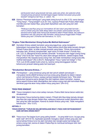 102
pembusukan tubuh yang terpisah dari jiwa, pada satu pihak, dan pada lain pihak
menjadi prinsip penyatuan kembali bagian-bagian hakikat manusiawi yang sudah
terpisah" (Gregorius dari Nisa, or. catech. 16).
626 Karena "Pemimpin kehidupan" yang telah orang bunuh itu (Kis 3:15), sama dengan
"Yang hidup", "Yang bangkit" (Luk 24: 5-6), rupanya Pribadi ilahi Putera Allah tetap
memiliki jiwa dan badan-Nya, yang telah dipisahkan satu dari yang lain oleh
kematian:
"Walaupun jiwa-Nya yang suci memisahkan diri dari tubuh yang tidak bernoda ...
namun pribadi yang satu tidak dibagi dalam dua pribadi, karena badan dan jiwa
bersama-sama sejak awal mempunyai eksistensi dalam Pribadi Sabda, dan walaupun
dipisahkan satu dari yang lain oleh kematian, kedua-duanya tinggal dalam Pribadi
Sabda yang satu" (Yohanes dari Damaskus, f.o. 3,27).
"Engkau Tidak Membiarkan Orang Kudus-Mu Melihat Kebinasaan"
627 Kematian Kristus adalah kematian yang sesungguhnya, yang mengakhiri
keberadaan manusiawi-Nya di dunia. Tetapi karena tubuh-Nya tetap bersatu dengan
Pribadi Putera Allah, Ia tidak menjadi jenazah yang biasa. "Untuk menunjukkan
kekuatan ilahi, [Kristus] menghendaki, agar tubuh ini tidak binasa" (Tomas Aqu.,
s.th. 3,51,3). Mengenai Kristus berlaku serentak: "la terputus dari negeri orang-orang
hidup" (Yes 53:8) dan "tubuh-Ku akan diam dengan tenteram, sebab Engkau tidak
menyerahkan Aku kepada dunia orang mati, dan tidak membiarkan orang kudus-Mu
melihat kebinasaan" (Kis 2:26-27). Kebangkitan Yesus "pada hari ketiga" (1 Kor
15:4; Luk 24:46) adalah bukti untuk itu, karena orang beranggapan bahwa
kehancuran jenazah datang pada hari keempat'.
"Dimakamkan Bersama Kristus..."
628 Pembaptisan -- yang tandanya yang asli dan penuh adalah pencelupan --
merupakan tanda efektif tentang turunnya orang yang dibaptis ke dalam makam
untuk mati bersama Kristus, supaya sampai kepada kehidupan baru: "Kita telah
dikuburkan bersama-sama dengan Dia oleh baptisan dalam kematian, supaya,
sama seperti Kristus telah dibangkitkan dari antara orang mati oleh kemuliaan Bapa,
demikian juga kita akan hidup dalam hidup yang baru" (Rm 6:4)'.
TEKS-TEKS SINGKAT
629 Yesus mengalami maut untuk setiap manusia. Putera Allah benar-benar wafat dan
dimakamkan.
630 Sementara Yesus berbaring dalam makam, Pribadi ilahi-Nya tetap bersatu dengan
jiwa-Nya dan juga dengan badan-Nya, walaupun keduanya sudah dipisahkan satu
dari yang lain oleh kematian. Karena itu badan Kristus yang mati, "tidak mengalami
kehancuran " (Kis 13:37).
ARTIKEL 5
YESUS KRISTUS "TURUN KE DALAM KERAJAAN MAUT, PADA HARI KETIGABANGKIT
DARI ANTARA ORANG MATI"
631 Yesus turun "ke bagian bumi yang paling bawah ... Ia yang telah turun, Ia juga yang
telah naik" (Ef 4:9-10). Syahadat apostolik mengakui dalam artikel yang satu dan
sama bahwa Kristus turun ke alam kematian dan bangkit pada had ketiga dari
antara orang mati, karena di dalam Paska-Nya Ia membuat kehidupan lahir dari
jurang kematian:
 