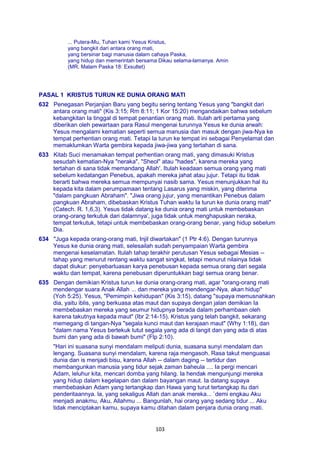 103
... Putera-Mu, Tuhan kami Yesus Kristus,
yang bangkit dari antara orang mati,
yang bersinar bagi manusia dalam cahaya Paska,
yang hidup dan memerintah bersama Dikau selama-lamanya. Amin
(MR, Malam Paska 18: Exsultet)
PASAL 1 KRISTUS TURUN KE DUNIA ORANG MATI
632 Penegasan Perjanjian Baru yang begitu sering tentang Yesus yang "bangkit dari
antara orang mati" (Kis 3:15; Rm 8:11; 1 Kor 15:20) mengandaikan bahwa sebelum
kebangkitan Ia tinggal di tempat penantian orang mati. Itulah arti pertama yang
diberikan oleh pewartaan para Rasul mengenai turunnya Yesus ke dunia arwah:
Yesus mengalami kematian seperti semua manusia dan masuk dengan jiwa-Nya ke
tempat perhentian orang mati. Tetapi Ia turun ke tempat ini sebagai Penyelamat dan
memaklumkan Warta gembira kepada jiwa-jiwa yang tertahan di sana.
633 Kitab Suci menamakan tempat perhentian orang mati, yang dimasuki Kristus
sesudah kematian-Nya "neraka", "Sheol" atau "hades", karena mereka yang
tertahan di sana tidak memandang Allah'. Itulah keadaan semua orang yang mati
sebelum kedatangan Penebus, apakah mereka jahat atau jujur. Tetapi itu tidak
berarti bahwa mereka semua mempunyai nasib sama. Yesus menunjukkan hal itu
kepada kita dalam perumpamaan tentang Lasarus yang miskin, yang diterima
"dalam pangkuan Abraham". "Jiwa orang jujur, yang menantikan Penebus dalam
pangkuan Abraham, dibebaskan Kristus Tuhan waktu Ia turun ke dunia orang mati"
(Catech. R. 1,6,3). Yesus tidak datang ke dunia orang mati untuk membebaskan
orang-orang terkutuk dari dalamnya', juga tidak untuk menghapuskan neraka,
tempat terkutuk, tetapi untuk membebaskan orang-orang benar, yang hidup sebelum
Dia.
634 "Juga kepada orang-orang mati, Injil diwartakan" (1 Ptr 4:6). Dengan turunnya
Yesus ke dunia orang mati, selesailah sudah penyampaian Warta gembira
mengenai keselamatan. Itulah tahap terakhir perutusan Yesus sebagai Mesias --
tahap yang menurut rentang waktu sangat singkat, tetapi menurut nilainya tidak
dapat diukur: penyebarluasan karya penebusan kepada semua orang dari segala
waktu dan tempat, karena penebusan diperuntukkan bagi semua orang benar.
635 Dengan demikian Kristus turun ke dunia orang-orang mati, agar "orang-orang mati
mendengar suara Anak Allah ... dan mereka yang mendengar-Nya, akan hidup"
(Yoh 5:25). Yesus, "Pemimpin kehidupan" (Kis 3:15), datang "supaya memusnahkan
dia, yaitu iblis, yang berkuasa atas maut dan supaya dengan jalan demikian Ia
membebaskan mereka yang seumur hidupnya berada dalam perhambaan oleh
karena takutnya kepada maut" (Ibr 2:14-15). Kristus yang telah bangkit, sekarang
memegang di tangan-Nya "segala kunci maut dan kerajaan maut" (Why 1:18), dan
"dalam nama Yesus bertekuk lutut segala yang ada di langit dan yang ada di atas
bumi dan yang ada di bawah bumi" (Flp 2:10).
"Hari ini suasana sunyi mendalam meliputi dunia, suasana sunyi mendalam dan
lengang. Suasana sunyi mendalam, karena raja mengasoh. Rasa takut menguasai
dunia dan is menjadi bisu, karena Allah -- dalam daging -- tertidur dan
membangunkan manusia yang tidur sejak zaman baheula .... Ia pergi mencari
Adam, leluhur kita, mencari domba yang hilang. Ia hendak mengunjungi mereka
yang hidup dalam kegelapan dan dalam bayangan maut. Ia datang supaya
membebaskan Adam yang tertangkap dan Hawa yang turut tertangkap itu dari
penderitaannya. la, yang sekaligus Allah dan anak mereka... `demi engkau Aku
menjadi anakmu, Aku, Allahmu ... Bangunlah, hai orang yang sedang tidur ... Aku
tidak menciptakan kamu, supaya kamu ditahan dalam penjara dunia orang mati.
 