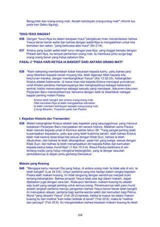 104
Bangunlah dari orang-orang mati. Akulah kehidupan orang-orang mati'" (Homili tua
pada hari Sabtu Agung).
TEKS-TEKS SINGKAT
636 Dengan "turun-Nya ke dalam kerajaan maut "pengakuan iman menandaskan bahwa
Yesus benar-benar wafat dan bahwa dengan wafat-Nya la mengalahkan untuk kita
kematian dan setan, "yang berkuasa atas maut" (Ibr 2:14).
637 Kristus yang sudah wafat telah turun dengan jiwa-Nya, yang tinggal bersatu dengan
Pribadi ilahi-Nya, ke tempat perhentian orang mati. Ia membuka pintu surga bagi
orang-orang benar yang hidup sebelum Dia.
PASAL 2 "PADA HARI KETIGA IA BANGKIT DARI ANTARA ORANG MATI"
638 "Kami sekarang memberitakan kabar kesukaan kepada kamu, yaitu bahwa janji
yang diberikan kepada nenek moyang kita, telah digenapi Allah kepada kita,
keturunan mereka, dengan membangkitkan Yesus" (Kis 13:32-33). Kebangkitan
Kristus adalah kebenaran, di mana iman kita kepada Kristus mencapai puncaknya;
umat Kristen perdana mempercayainya dan menghayatinya sebagai kebenaran
sentral; tradisi meneruskannya sebagai sesuatu yang mendasar, dokumen-dokumen
Perjanjian Baru membuktikannya; bersama dengan salib Ia diwartakan sebagai
bagian penting misteri Paska.
Kristus telah bangkit dari antara orang-orang mati.
Oleh kematian-Nya Ia telah mengalahkan kematian.
Ia telah memberi kehidupan kepada orang-orang mati.
(Liturgi Bisantin, Troparion pada hari Paska)
I. Kejadian Historis dan Transenden
639 Misteri kebangkitan Kristus adalah satu kejadian yang sesungguhnya, yang menurut
kesaksian Perjanjian Baru menyatakan diri secara historis. Malahan santo Paulus
telah menulis kepada umat di Korintus sekitar tahun 56: "Yang sangat penting telah
kusampaikan kepadamu, yaitu apa yang telah kuterima sendiri, ialah bahwa Kristus
telah mati karena dosa-dosa kita sesuai dengan Kitab Suci, bahwa Ia telah
dikuburkan, dan bahwa Ia telah dibangkitkan, pada hari yang ketiga, sesuai dengan
Kitab Suci; dan bahwa Ia telah menampakkan diri kepada Kefas dan kemudian
kepada kedua belas murid-Nya" (1 Kor 15:3-4). Rasul Paulus berbicara di sini
tentang tradisi yang hidup mengenai kebangkitan, yang ia dengar sesudah
pertobatannya di depan pintu gerbang Damaskus`.
Makam yang Kosong
640 "Mengapa kamu mencari Dia yang hidup, di antara orang mati- Ia tidak ada di sini, Ia
telah bangkit" (Luk 24:5-6). Unsur pertama yang kita hadapi dalam rangka kejadian
Paska ialah makam kosong. Ini tidak langsung dengan sendirinya menjadi bukti
tentang kebangkitan. Bahwa jenazah Yesus tidak ada lagi dalam makam, dapat
dijelaskan juga dengan cara lain. Walaupun demikian, makam kosong itu adalah
satu bukti yang sangat penting untuk semua orang. Penemuannya oleh para murid
adalah langkah pertama menuju pengertian bahwa Yesus benar-benar telah bangkit.
Ini merupakan alasan, pertama bagi wanita-wanita saleh dan kemudian bagi Petrus.
Murid "yang dikasihi Yesus" (Yoh 20:2) berkata, ketika Ia masuk ke dalam makam
kosong itu dan melihat "kain kafan terletak di tanah" (Yoh 20:6), maka Ia "melihat
dan percaya" (Yoh 20:8). Itu mengandaikan bahwa keadaan makam kosong itu telah
 