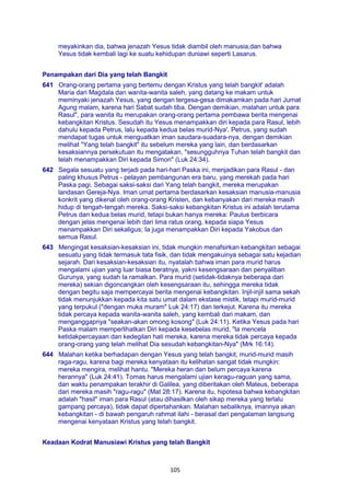 105
meyakinkan dia, bahwa jenazah Yesus tidak diambil oleh manusia,dan bahwa
Yesus tidak kembali lagi ke suatu kehidupan duniawi seperti Lasarus.
Penampakan dari Dia yang telah Bangkit
641 Orang-orang pertama yang bertemu dengan Kristus yang telah bangkit' adalah
Maria dari Magdala dan wanita-wanita saleh, yang datang ke makam untuk
meminyaki jenazah Yesus, yang dengan tergesa-gesa dimakamkan pada hari Jumat
Agung malam, karena hari Sabat sudah tiba. Dengan demikian, malahan untuk para
Rasul", para wanita itu merupakan orang-orang pertama pembawa berita mengenai
kebangkitan Kristus. Sesudah itu Yesus menampakkan diri kepada para Rasul, lebih
dahulu kepada Petrus, lalu kepada kedua belas murid-Nya'. Petrus, yang sudah
mendapat tugas untuk menguatkan iman saudara-suadara-nya, dengan demikian
melihat "Yang telah bangkit" itu sebelum mereka yang lain, dan berdasarkan
kesaksiannya persekutuan itu mengatakan, "sesungguhnya Tuhan telah bangkit dan
telah menampakkan Diri kepada Simon" (Luk 24:34).
642 Segala sesuatu yang terjadi pada hari-hari Paska ini, menjadikan para Rasul - dan
paling khusus Petrus - pelayan pembangunan era baru, yang merekah pada hari
Paska pagi. Sebagai saksi-saksi dari Yang telah bangkit, mereka merupakan
landasan Gereja-Nya. Iman umat pertama berdasarkan kesaksian manusia-manusia
konkrit yang dikenal oleh orang-orang Kristen, dan kebanyakan dari mereka masih
hidup di tengah-tengah mereka. Saksi-saksi kebangkitan Kristus ini adalah terutama
Petrus dan kedua belas murid, tetapi bukan hanya mereka: Paulus berbicara
dengan jelas mengenai lebih dari lima ratus orang, kepada siapa Yesus
menampakkan Diri sekaligus; Ia juga menampakkan Diri kepada Yakobus dan
semua Rasul.
643 Mengingat kesaksian-kesaksian ini, tidak mungkin menafsirkan kebangkitan sebagai
sesuatu yang tidak termasuk tata fisik, dan tidak mengakuinya sebagai satu kejadian
sejarah. Dari kesaksian-kesaksian itu, nyatalah bahwa iman para murid harus
mengalami ujian yang luar biasa beratnya, yakni kesengsaraan dan penyaliban
Gurunya, yang sudah Ia ramalkan. Para murid (setidak-tidaknya beberapa dari
mereka) sekian digoncangkan oleh kesengsaraan itu, sehingga mereka tidak
dengan begitu saja mempercayai berita mengenai kebangkitan. Injil-injil sama sekah
tidak menunjukkan kepada kita satu umat dalam ekstase mistik, tetapi murid-murid
yang terpukul ("dengan muka muram" Luk 24:17) dan terkejut. Karena itu mereka
tidak percaya kepada wanita-wanita saleh, yang kembali dari makam, dan
menganggapnya "seakan-akan omong kosong" (Luk 24:11). Ketika Yesus pada hari
Paska malam memperlihatkan Diri kepada kesebelas murid, "la mencela
ketidakpercayaan dan kedegilan hati mereka, karena mereka tidak percaya kepada
orang-orang yang telah melihat Dia sesudah kebangkitan-Nya" (Mrk 16:14).
644 Malahan ketika berhadapan dengan Yesus yang telah bangkit, murid-murid masih
raga-ragu, karena bagi mereka kenyataan itu kelihatan sangat tidak mungkin:
mereka mengira, melihat hantu. "Mereka heran dan belum percaya karena
herannya" (Luk 24:41). Tomas harus mengalami ujian keragu-raguan yang sama,
dan waktu penampakan terakhir di Galilea, yang diberitakan oleh Mateus, beberapa
dari mereka masih "ragu-ragu" (Mat 28:17). Karena itu, hipotesa bahwa kebangkitan
adalah "hasil" iman para Rasul (atau dihasilkan oleh sikap mereka yang terlalu
gampang percaya), tidak dapat dipertahankan. Malahan sebaliknya, imannya akan
kebangkitan - di bawah pengaruh rahmat ilahi - berasal dari pengalaman langsung
mengenai kenyataan Kristus yang telah bangkit.
Keadaan Kodrat Manusiawi Kristus yang telah Bangkit
 