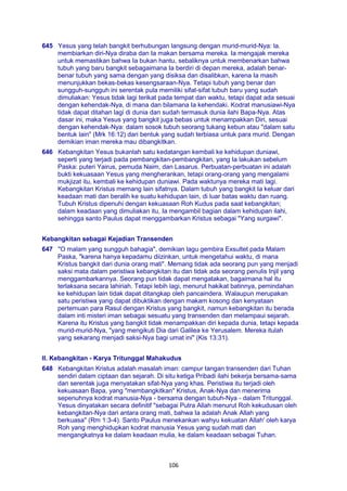 106
645 Yesus yang telah bangkit berhubungan langsung dengan murid-murid-Nya: la.
membiarkan diri-Nya diraba dan Ia makan bersama mereka. Ia mengajak mereka
untuk memastikan bahwa Ia bukan hantu, sebaliknya untuk membenarkan bahwa
tubuh yang baru bangkit sebagaimana Ia berdiri di depan mereka, adalah benar-
benar tubuh yang sama dengan yang disiksa dan disalibkan, karena Ia masih
menunjukkan bekas-bekas kesengsaraan-Nya. Tetapi tubuh yang benar dan
sungguh-sungguh ini serentak pula memiliki sifat-sifat tubuh baru yang sudah
dimuliakan: Yesus tidak lagi terikat pada tempat dan waktu, tetapi dapat ada sesuai
dengan kehendak-Nya, di mana dan bilamana Ia kehendaki. Kodrat manusiawi-Nya
tidak dapat ditahan lagi di dunia dan sudah termasuk dunia ilahi Bapa-Nya. Atas
dasar ini, maka Yesus yang bangkit juga bebas untuk menampakkan Diri, sesuai
dengan kehendak-Nya: dalam sosok tubuh seorang tukang kebun atau "dalam satu
bentuk lain" (Mrk 16:12) dari bentuk yang sudah terbiasa untuk para murid. Dengan
demikian iman mereka mau dibangkitkan.
646 Kebangkitan Yesus bukanlah satu kedatangan kembali ke kehidupan duniawi,
seperti yang terjadi pada pembangkitan-pembangkitan, yang Ia lakukan sebelum
Paska: puteri Yairus, pemuda Naim, dan Lasarus. Perbuatan-perbuatan ini adalah
bukti kekuasaan Yesus yang mengherankan, tetapi orang-orang yang mengalami
mukjizat itu, kembali ke kehidupan duniawi. Pada waktunya mereka mati lagi.
Kebangkitan Kristus memang lain sifatnya. Dalam tubuh yang bangkit Ia keluar dari
keadaan mati dan beralih ke suatu kehidupan lain, di luar batas waktu dan ruang.
Tubuh Kristus dipenuhi dengan kekuasaan Roh Kudus pada saat kebangkitan;
dalam keadaan yang dimuliakan itu, Ia mengambil bagian dalam kehidupan ilahi,
sehingga santo Paulus dapat menggambarkan Kristus sebagai "Yang surgawi".
Kebangkitan sebagai Kejadian Transenden
647 "O malam yang sungguh bahagia", demikian lagu gembira Exsultet pada Malam
Paska, "karena hanya kepadamu diizinkan, untuk mengetahui waktu, di mana
Kristus bangkit dari dunia orang mati". Memang tidak ada seorang pun yang menjadi
saksi mata dalam peristiwa kebangkitan itu dan tidak ada seorang penulis Injil yang
menggambarkannya. Seorang pun tidak dapat mengatakan, bagaimana hal itu
terlaksana secara lahiriah. Tetapi lebih lagi, menurut hakikat batinnya, pemindahan
ke kehidupan lain tidak dapat ditangkap oleh pancaindera. Walaupun merupakan
satu peristiwa yang dapat dibuktikan dengan makam kosong dan kenyataan
pertemuan para Rasul dengan Kristus yang bangkit, namun kebangkitan itu berada
dalam inti misteri iman sebagai sesuatu yang transenden dan melampaui sejarah.
Karena itu Kristus yang bangkit tidak menampakkan diri kepada dunia, tetapi kepada
murid-murid-Nya, "yang mengikuti Dia dari Galilea ke Yerusalem. Mereka itulah
yang sekarang menjadi saksi-Nya bagi umat ini" (Kis 13:31).
II. Kebangkitan - Karya Tritunggal Mahakudus
648 Kebangkitan Kristus adalah masalah iman: campur tangan transenden dari Tuhan
sendiri dalam ciptaan dan sejarah. Di situ ketiga Pribadi ilahi bekerja bersama-sama
dan serentak juga menyatakan sifat-Nya yang khas. Peristiwa itu terjadi oleh
kekuasaan Bapa, yang "membangkitkan" Kristus, Anak-Nya dan menerima
sepenuhnya kodrat manusia-Nya - bersama dengan tubuh-Nya - dalam Tritunggal.
Yesus dinyatakan secara definitif "sebagai Putra Allah menurut Roh kekudusan oleh
kebangkitan-Nya dari antara orang mati, bahwa Ia adalah Anak Allah yang
berkuasa" (Rm 1:3-4). Santo Paulus menekankan wahyu kekuatan Allah' oleh karya
Roh yang menghidupkan kodrat manusia Yesus yang sudah mati dan
mengangkatnya ke dalam keadaan mulia, ke dalam keadaan sebagai Tuhan.
 