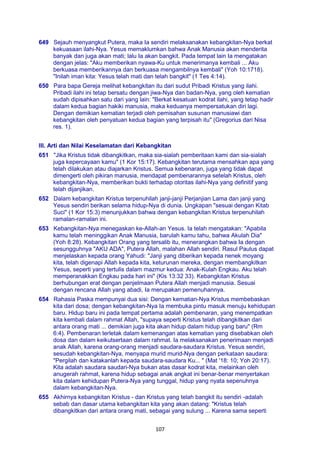 107
649 Sejauh menyangkut Putera, maka Ia sendiri melaksanakan kebangkitan-Nya berkat
kekuasaan ilahi-Nya. Yesus memaklumkan bahwa Anak Manusia akan menderita
banyak dan juga akan mati; lalu Ia akan bangkit. Pada tempat lain Ia mengatakan
dengan jelas: "Aku memberikan nyawa-Ku untuk menerimanya kembali ... Aku
berkuasa memberikannya dan berkuasa mengambilnya kembali" (Yoh 10:1718).
"Inilah iman kita: Yesus telah mati dan telah bangkit" (1 Tes 4:14).
650 Para bapa Gereja melihat kebangkitan itu dari sudut Pribadi Kristus yang ilahi.
Pribadi ilahi ini tetap bersatu dengan jiwa-Nya dan badan-Nya, yang oleh kematian
sudah dipisahkan satu dari yang lain: "Berkat kesatuan kodrat ilahi, yang tetap hadir
dalam kedua bagian hakiki manusia, maka keduanya mempersatukan diri lagi.
Dengan demikian kematian terjadi oleh pemisahan susunan manusiawi dan
kebangkitan oleh penyatuan kedua bagian yang terpisah itu" (Gregorius dari Nisa
res. 1).
III. Arti dan Nilai Keselamatan dari Kebangkitan
651 "Jika Kristus tidak dibangkitkan, maka sia-sialah pemberitaan kami dan sia-sialah
juga kepercayaan kamu" (1 Kor 15:17). Kebangkitan terutama mensahkan apa yang
telah dilakukan atau diajarkan Kristus. Semua kebenaran, juga yang tidak dapat
dimengerti oleh pikiran manusia, mendapat pembenarannya setelah Kristus, oleh
kebangkitan-Nya, memberikan bukti terhadap otoritas ilahi-Nya yang definitif yang
telah dijanjikan.
652 Dalam kebangkitan Kristus terpenuhilah janji-janji Perjanjian Lama dan janji yang
Yesus sendiri berikan selama hidup-Nya di dunia. Ungkapan "sesuai dengan Kitab
Suci" (1 Kor 15:3) menunjukkan bahwa dengan kebangkitan Kristus terpenuhilah
ramalan-ramalan ini.
653 Kebangkitan-Nya menegaskan ke-Allah-an Yesus. Ia telah mengatakan: "Apabila
kamu telah meninggikan Anak Manusia, barulah kamu tahu, bahwa Akulah Dia"
(Yoh 8:28). Kebangkitan Orang yang tersalib itu, menerangkan bahwa Ia dengan
sesungguhnya "AKU ADA", Putera Allah, malahan Allah sendiri. Rasul Paulus dapat
menjelaskan kepada orang Yahudi: "Janji yang diberikan kepada nenek moyang
kita, telah digenapi Allah kepada kita, keturunan mereka, dengan membangkitkan
Yesus, seperti yang tertulis dalam mazmur kedua: Anak-Kulah Engkau. Aku telah
memperanakkan Engkau pada hari ini" (Kis 13:32 33). Kebangkitan Kristus
berhubungan erat dengan penjelmaan Putera Allah menjadi manusia. Sesuai
dengan rencana Allah yang abadi, Ia merupakan pemenuhannya.
654 Rahasia Paska mempunyai dua sisi: Dengan kematian-Nya Kristus membebaskan
kita dari dosa; dengan kebangkitan-Nya Ia membuka pintu masuk menuju kehidupan
baru. Hidup baru ini pada tempat pertama adalah pembenaran, yang menempatkan
kita kembali dalam rahmat Allah, "supaya seperti Kristus telah dibangkitkan dari
antara orang mati ... demikian juga kita akan hidup dalam hidup yang baru" (Rm
6:4). Pembenaran terletak dalam kemenangan atas kematian yang disebabkan oleh
dosa dan dalam keikutsertaan dalam rahmat. Ia melaksanakan penerimaan menjadi
anak Allah, karena orang-orang menjadi saudara-saudara Kristus. Yesus sendiri,
sesudah kebangkitan-Nya, menyapa murid murid-Nya dengan perkataan saudara:
"Pergilah dan katakanlah kepada saudara-saudara Ku... " (Mat '18: 10; Yoh 20:17).
Kita adalah saudara saudari-Nya bukan atas dasar kodrat kita, melainkan oleh
anugerah rahmat, karena hidup sebagai anak angkat ini benar-benar menyertakan
kita dalam kehidupan Putera-Nya yang tunggal, hidup yang nyata sepenuhnya
dalam kebangkitan-Nya.
655 Akhirnya kebangkitan Kristus - dan Kristus yang telah bangkit itu sendiri -adalah
sebab dan dasar utama kebangkitan kita yang akan datang: "Kristus telah
dibangkitkan dari antara orang mati, sebagai yang sulung ... Karena sama seperti
 