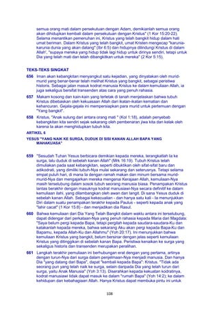 108
semua orang mati dalam persekutuan dengan Adam, demikianlah semua orang
akan dihidupkan kembali dalam persekutuan dengan Kristus" (1 Kor 15:20-22).
Selama menantikan pemenuhan ini, Kristus yang telah bangkit hidup dalam hati
umat beriman. Dalam Kristus yang telah bangkit, umat Kristen mengecap "karunia-
karunia dunia yang akan datang" (Ibr 6:5) dan hidupnya dilindungi Kristus di dalam
Allah', "supaya mereka yang hidup tidak lagi hidup untuk dirinya sendiri, tetapi untuk
Dia yang telah mati dan telah dibangkitkan untuk mereka" (2 Kor 5:15).
TEKS-TEKS SINGKAT
656 Iman akan kebangkitan menyangkut satu kejadian, yang dinyatakan oleh murid-
murid yang benar-benar telah melihat Kristus yang bangkit, sebagai peristiwa
historis. Sebagai jalan masuk kodrat manusia Kristus ke dalam kemuliaan Allah, ia
juga sekaligus bersifat transenden atas cara yang penuh rahasia.
657 Makam kosong dan kain-kain yang terletak di tanah menjelaskan bahwa tubuh
Kristus dibebaskan oleh kekuasaan Allah dari ikatan-ikatan kematian dan
kehancuran. Gejala-gejala ini mempersiapkan para murid untuk pertemuan dengan
"Yang bangkit".
658 Kristus, "Anak sulung dari antara orang mati " (Kol 1:18), adalah penyebab
kebangkitan kita sendiri sejak sekarang oleh pembenaran jiwa kita dan kelak oleh
karena Ia akan menghidupkan tubuh kita.
ARTIKEL 6
YESUS "YANG NAIK KE SURGA, DUDUK DI SISI KANAN ALLAH BAPA YANG
MAHAKUASA"
659 "Sesudah Tuhan Yesus berbicara demikian kepada mereka, terangkatlah Ia ke
surga, lalu duduk di sebelah kanan Allah" (Mrk 16:19). Tubuh Kristus telah
dimuliakan pada saat kebangkitan, seperti dibuktikan oleh sifat-sifat baru dan
adikodrati, yang dimiliki tubuh-Nya mulai sekarang dan seterusnya. Tetapi selama
empat puluh hari, di mana Ia dengan ramah makan dan minum bersama murid-
murid-Nya dan mengajarkan mereka mengenai Kerajaan Allah, kemuliaan-Nya
masih terselubung dalam sosok tubuh seorang manusia biasa. Penampakan Kristus
lantas berakhir dengan masuknya kodrat manusiawi-Nya secara definitif ke dalam
kemuliaan ilahi, yang dilambangkan oleh awan dan langit. Di sana Yesus duduk di
sebelah kanan Allah. Sebagai kekecualian - dan hanya satu kali - Ia menunjukkan
Diri dalam suatu penampakan terakhir kepada Paulus - seperti kepada anak yang
"lahir cacat" (1 Kor 15:8) - dan menjadikan dia Rasul.
660 Bahwa kemuliaan dari Dia Yang Telah Bangkit dalam waktu antara ini terselubung,
dapat didengar dari perkataan-Nya yang penuh rahasia kepada Maria dari Magdala:
"Saya belum pergi kepada Bapa, tetapi pergilah kepada saudara-saudara-Ku dan
katakanlah kepada mereka, bahwa sekarang Aku akan pergi kepada Bapa-Ku dan
Bapamu, kepada Allah-Ku dan Allahmu" (Yoh 20:17). Ini menunjukkan bahwa
kemuliaan Kristus yang bangkit, belum bersinar dengan jelas seperti kemuliaan
Kristus yang ditinggikan di sebelah kanan Bapa. Peristiwa kenaikan ke surga yang
sekaligus historis dan transenden merupakan peralihan.
661 Langkah terakhir pemuliaan ini berhubungan erat dengan yang pertama, artinya
dengan turun-Nya dari surga dalam penjelmaan-Nya menjadi manusia. Dan hanya
Dia "yang datang dari Bapa", dapat "kembali kepada Bapa": Kristus. "Tidak ada
seorang pun yang telah naik ke surga, selain daripada Dia yang telah turun dari
surga, yaitu Anak Manusia" (Yoh 3:13). Diserahkan kepada kekuatan kodratinya,
kodrat manusiawi tidak dapat masuk ke dalam "rumah Bapa" (Yoh 14:2); ke dalam
kehidupan dan kebahagiaan Allah. Hanya Kristus dapat membuka pintu ini untuk
 