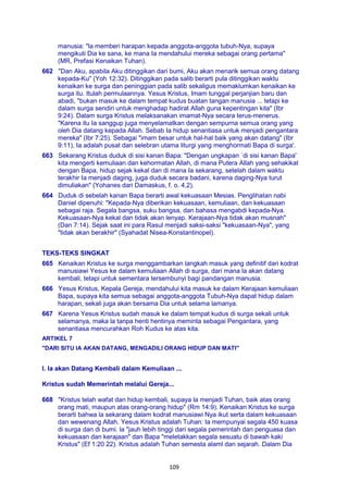 109
manusia: "la memberi harapan kepada anggota-anggota tubuh-Nya, supaya
mengikuti Dia ke sana, ke mana Ia mendahului mereka sebagai orang pertama"
(MR, Prefasi Kenaikan Tuhan).
662 "Dan Aku, apabila Aku ditinggikan dari bumi, Aku akan menarik semua orang datang
kepada-Ku" (Yoh 12:32). Ditinggikan pada salib berarti pula ditinggikan waktu
kenaikan ke surga dan peninggian pada salib sekaligus memaklumkan kenaikan ke
surga itu. Itulah permulaannya. Yesus Kristus, Imam tunggal perjanjian baru dan
abadi, "bukan masuk ke dalam tempat kudus buatan tangan manusia ... tetapi ke
dalam surga sendiri untuk menghadap hadirat Allah guna kepentingan kita" (Ibr
9:24). Dalam surga Kristus melaksanakan imamat-Nya secara terus-menerus.
"Karena itu Ia sanggup juga menyelamatkan dengan sempurna semua orang yang
oleh Dia datang kepada Allah. Sebab Ia hidup senantiasa untuk menjadi pengantara
mereka" (Ibr 7:25). Sebagai "imam besar untuk hal-hal baik yang akan datang" (Ibr
9:11), Ia adalah pusat dan selebran utama liturgi yang menghormati Bapa di surga'.
663 Sekarang Kristus duduk di sisi kanan Bapa: "Dengan ungkapan `di sisi kanan Bapa'
kita mengerti kemuliaan dan kehormatan Allah, di mana Putera Allah yang sehakikat
dengan Bapa, hidup sejak kekal dan di mana Ia sekarang, setelah dalam waktu
terakhir Ia menjadi daging, juga duduk secara badani, karena daging-Nya turut
dimuliakan" (Yohanes dari Damaskus, f. o. 4,2).
664 Duduk di sebelah kanan Bapa berarti awal kekuasaan Mesias. Penglihatan nabi
Daniel dipenuhi: "Kepada-Nya diberikan kekuasaan, kemuliaan, dan kekuasaan
sebagai raja. Segala bangsa, suku bangsa, dan bahasa mengabdi kepada-Nya.
Kekuasaan-Nya kekal dan tidak akan lenyap. Kerajaan-Nya tidak akan musnah"
(Dan 7:14). Sejak saat ini para Rasul menjadi saksi-saksi "kekuasaan-Nya", yang
"tidak akan berakhir" (Syahadat Nisea-Konstantinopel).
TEKS-TEKS SINGKAT
665 Kenaikan Kristus ke surga menggambarkan langkah masuk yang definitif dari kodrat
manusiawi Yesus ke dalam kemuliaan Allah di surga, dari mana la akan datang
kembali, tetapi untuk sementara tersembunyi bagi pandangan manusia.
666 Yesus Kristus, Kepala Gereja, mendahului kita masuk ke dalam Kerajaan kemuliaan
Bapa, supaya kita semua sebagai anggota-anggota Tubuh-Nya dapat hidup dalam
harapan, sekali juga akan bersama Dia untuk selama lamanya.
667 Karena Yesus Kristus sudah masuk ke dalam tempat kudus di surga sekali untuk
selamanya, maka la tanpa henti hentinya meminta sebagai Pengantara, yang
senantiasa mencurahkan Roh Kudus ke atas kita.
ARTIKEL 7
"DARI SITU IA AKAN DATANG, MENGADILI ORANG HIDUP DAN MATI"
I. Ia akan Datang Kembali dalam Kemuliaan ...
Kristus sudah Memerintah melalui Gereja...
668 "Kristus telah wafat dan hidup kembali, supaya la menjadi Tuhan, baik atas orang
orang mati, maupun atas orang-orang hidup" (Rm 14:9). Kenaikan Kristus ke surga
berarti bahwa la sekarang dalam kodrat manusiawi Nya ikut serta dalam kekuasaan
dan wewenang Allah. Yesus Kristus adalah Tuhan: Ia mempunyai segala 450 kuasa
di surga dan di bumi. la "jauh lebih tinggi dari segala pemerintah dan penguasa dan
kekuasaan dan kerajaan" dan Bapa "meletakkan segala sesuatu di bawah kaki
Kristus" (Ef 1:20 22). Kristus adalah Tuhan semesta alaml dan sejarah. Dalam Dia
 