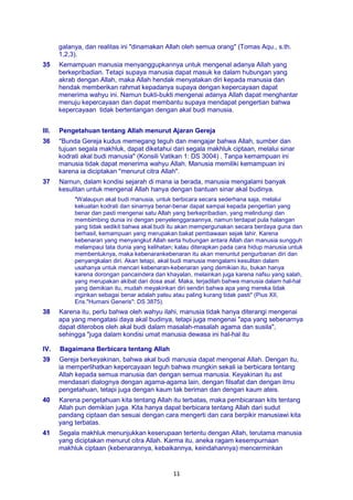 11
galanya, dan realitas ini "dinamakan Allah oleh semua orang" (Tomas Aqu., s.th.
1,2,3).
35 Kemampuan manusia menyanggupkannya untuk mengenal adanya Allah yang
berkepribadian. Tetapi supaya manusia dapat masuk ke dalam hubungan yang
akrab dengan Allah, maka Allah hendak menyatakan diri kepada manusia dan
hendak memberikan rahmat kepadanya supaya dengan kepercayaan dapat
menerima wahyu ini. Namun bukti-bukti mengenai adanya Allah dapat menghantar
menuju kepercayaan dan dapat membantu supaya mendapat pengertian bahwa
kepercayaan tidak bertentangan dengan akal budi manusia.
III. Pengetahuan tentang Allah menurut Ajaran Gereja
36 "Bunda Gereja kudus memegang teguh dan mengajar bahwa Allah, sumber dan
tujuan segala makhluk, dapat diketahui dari segala makhluk ciptaan, melalui sinar
kodrati akal budi manusia" (Konsili Vatikan 1: DS 3004) . Tanpa kemampuan ini
manusia tidak dapat menerima wahyu Allah. Manusia memiliki kemampuan ini
karena ia diciptakan "menurut citra Allah".
37 Namun, dalam kondisi sejarah di mana ia berada, manusia mengalami banyak
kesulitan untuk mengenal Allah hanya dengan bantuan sinar akal budinya.
"Walaupun akal budi manusia, untuk berbicara secara sederhana saja, melalui
kekuatan kodrati dan sinarnya benar-benar dapat sampai kepada pengertian yang
benar dan pasti mengenai satu Allah yang berkepribadian, yang melindungi dan
membimbing dunia ini dengan penyelenggaraannya, namun terdapat pula halangan
yang tidak sedikit bahwa akal budi itu akan mempergunakan secara berdaya guna dan
berhasil, kemampuan yang merupakan bakat pembawaan sejak lahir. Karena
kebenaran yang menyangkut Allah serta hubungan antara Allah dan manusia sungguh
melampaui tata dunia yang kelihatan; kalau diterapkan pada cara hidup manusia untuk
membentuknya, maka kebenarankebenaran itu akan menuntut pengurbanan diri dan
penyangkalan diri. Akan tetapi, akal budi manusia mengalami kesulitan dalam
usahanya untuk mencari kebenaran-kebenaran yang demikian itu, bukan hanya
karena dorongan pancaindera dan khayalan, melainkan juga karena nafsu yang salah,
yang merupakan akibat dari dosa asal. Maka, terjadilah bahwa manusia dalam hal-hal
yang demikian itu, mudah meyakinkan diri sendiri bahwa apa yang mereka tidak
inginkan sebagai benar adalah palsu atau paling kurang tidak pasti" (Pius XII,
Ens."Humani Generis": DS 3875).
38 Karena itu, perlu bahwa oleh wahyu ilahi, manusia tidak hanya diterangi mengenai
apa yang mengatasi daya akal budinya, tetapi juga mengenai "apa yang sebenarnya
dapat diterobos oleh akal budi dalam masalah-masalah agama dan susila",
sehingga "juga dalam kondisi umat manusia dewasa ini hal-hal itu
IV. Bagaimana Berbicara tentang Allah
39 Gereja berkeyakinan, bahwa akal budi manusia dapat mengenal Allah. Dengan itu,
ia memperlihatkan kepercayaan teguh bahwa mungkin sekali ia berbicara tentang
Allah kepada semua manusia dan dengan semua manusia. Keyakinan itu ast
mendasari dialognya dengan agama-agama lain, dengan filsafat dan dengan ilmu
pengetahuan, tetapi juga dengan kaum tak beriman dan dengan kaum ateis.
40 Karena pengetahuan kita tentang Allah itu terbatas, maka pembicaraan kits tentang
Allah pun demikian juga. Kita hanya dapat berbicara tentang Allah dari sudut
pandang ciptaan dan sesuai dengan cara mengerti dan cara berpikir manusiawi kita
yang terbatas.
41 Segala makhluk menunjukkan keserupaan tertentu dengan Allah, terutama manusia
yang diciptakan menurut citra Allah. Karma itu, aneka ragam kesempurnaan
makhluk ciptaan (kebenarannya, kebaikannya, keindahannya) mencerminkan
 