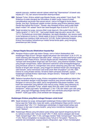 110
sejarah manusia, malahan selurah ciptaan sekah lagi "dipersatukan" di bawah satu
kepala (Ef 1:10), dan secara transenden disempurnakan.
669 Sebagai Tuhan, Kristus adalah juga Kepala Gereja, yang adalah Tubuh Nya2. 792
Walaupun la telah diangkat dan dimuliakan di dalam surga, karena Ia telah
menyelesaikan perutusan Nya secara penuh, namun Ia tinggal di dunia dalam
Gereja loss Nya. Penebusan adalah sumber otoritas yang Kristus jalankan dalam
Gereja Nya berkat Roh Kudus'. "Gereja, atau Kerajaan Kristus yang sudah Nadir
dalam misteri" 541 adalah "benih dan awal Kerajaan Nya di dunia ini" (LG 3; 5).
670 Sejak kenaikan ke surga, rencana Allah mulai dipenuhi. Kita sudah hidup dalam
"waktu terakhir" (1 Yoh 2:18)°. "Jadi sudah tibalah bagi kita akhir zaman (lih. 1 Kor
10:11). Pembaharuan dunia telah ditetapkan, tak dapat dibatalkan, dan secara nyata
mulai terlaksana di dunia ini. Sebab sejak di dunia ini Gereja ditandai kesucian yang
sesungguhnya meskipun tidak sempurna" (LG 48). Sudah sekarang Kerajaan
Kristus menunjukkan kehadirannya melalui tanda-tanda ajaibi, yang mengiring
pewartaannya oleh Gereja.
... Sampai Segala Sesuatu Ditaklukkan kepada-Nya
671 Kerajaan Kristus sudah ada dalam Gereja, namun belum diselesaikan oleh
kedatangan Raja di bumi "dengan segala kekuasaan dan kemuliaan" (Luk 21:27)'. Ia
masih diserang oleh kekuatan-kekuatan jahat°, walaupun mereka sebenarnya sudah
dikalahkan oleh Paska Kristus. Sampai segala sesuatu ditaklukkan kepadaNyas,
"sampai nanti terwujudkan langit baru dan bumi baru, yang diwamai keadilan, Gereja
yang tengah mengembara, dalam Sakramen-sakramen serta lembagalembaganya
yang termasuk zaman ini, mengemban citra zaman sekarang yang akan lalu. Gereja
berada di tengah alam tercipta, yang hingga kini berkeluh-kesah dan menanggung
sakit bersalin, serta merindukan saat anak-anak Allah dinyatakan" (LG 48). Oleh
karena itu orang Kristen berdoa, terutama dalam perayaan Ekaristib, supaya
kedatangan kembali Kristus' dipercepat, dengan berseru: "Datanglah Tuhan" (1 Kor
16:22; Why 22:17.20).
672 Sebelum kenaikan-Nya ke surga, Kristus mengatakan bahwa waktunya belum tiba
untuk mendirikan dengan mulia Kerajaan mesianis yang dinanti-nantikan Israel'.
Kerajaan ini menurut para nabi9, harus menghadirkan kekuasaan keadilan, cinta
kasih dan kedamaian yang definitif untuk semua orang. Waktu yang sekarang ini,
sesuai dengan perkataan Tuhan, adalah waktu Roh dan waktu untuk memberi
kesaksiani°, tetapi juga waktu "kemalangan" (1 Kor 7:26) dan waktu ujian oleh yang
jahat", yang juga mengganggu Gereja sendiri" dan membuka perjuangan hari-hari
terakhir". Itulah juga waktu untuk bertabah dan berjaga-jaga.
Kedatangan Kristus yang Mulia sebagai Harapan untuk Israel
673 Sejak kenaikan ke surga, terbayanglah kedatangan Kristus dalam kemuliaan",
hanya saja kita "tidak tahu masa dan waktu, yang ditetapkan Bapa sendiri menurut
kekuasaan-Nya" (Kis 1:7)1. Kedatangan eskatologis ini dapat terjadi setiap saat,
meskipun ia dan ujian di waktu terakhir, yang harus mendahului kedatangan itu',
masih "ditahan".
674 Kedatangan Mesias yang dimuliakan pada setiap saat sejarah bergantung dari hal
ini, bahwa Ia diakui oleh "seluruh Israel" (Rm 11:26)5, karena sebagian dari Israel
"telah menjadi tegar" (Rm 11:25), sehingga mereka "tidak mempercayai" Yesus (Rm
11:20). Petrus mengatakan itu kepada orang Yahudi di Yerusalem: "Karena itu
sadarlah dan bertobatlah, supaya dosamu dihapuskan, agar Tuhan mendatangkan
 