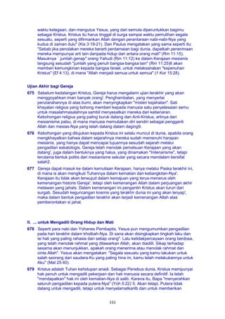 111
waktu kelegaan, dan mengutus Yesus, yang dari semula diperuntukkan bagimu
sebagai Kristus. Kristus itu harus tinggal di surga sampai waktu pemulihan segala
sesuatu, seperti yang difirmankan Allah dengan perantaraan nabi-nabi-Nya yang
kudus di zaman dulu" (Kis 3:19-21). Dan Paulus mengatakan yang sama seperti itu:
"Sebab jika penolakan mereka berarti perdamaian bagi dunia, dapatkah penerimaan
mereka mempunyai arti lain daripada hidup dari antara orang mati" (Rm 11:15).
Masuknya ` jumlah genap" orang Yahudi (Rm 11:12) ke dalam Kerajaan mesianis
langsung sesudah "jumlah yang penuh bangsa-bangsa lain" (Rm 11:25)6 akan
memberi kemungkinan kepada bangsa Israel, untuk melaksanakan "kepenuhan
Kristus" (Ef 4:13), di mana "Allah menjadi semua untuk semua" (1 Kor 15:28).
Ujian Akhir bagi Gereja
675 Sebelum kedatangan Kristus, Gereja harus mengalami ujian terakhir yang akan
menggoyahkan iman banyak orang'. Penghambatan, yang menyertai
penziarahannya di atas bumi, akan menyingkapkan "misteri kejahatan". Sati
khayalan religius yang bohong memberi kepada manusia satu penyelesaian semu
untuk masalahmasalahnya sambil menyesatkan mereka dari kebenaran.
Kebohongan religius yang paling buruk datang dari Anti-Kristus, artinya dari
mesianisme palsu, di mana manusia memuliakan diri sendiri sebagai pengganti
Allah dan mesias-Nya yang telah datang dalam daging9.
676 Kebohongan yang ditujukan kepada Kristus ini selalu muncul di dunia, apabila orang
mengkhayalkan bahwa dalam sejarahnya mereka sudah memenuhi harapan
mesianis, yang hanya dapat mencapai tujuannya sesudah sejarah melalui
pengadilan eskatologis. Gereja telah menolak pemalsuan Kerajaan yang akan
datang', juga dalam bentuknya yang halus, yang dinamakan "Inilenarisme", tetapi
terutama bentuk politis dari mesianisme sekular yang secara mendalam bersifat
salah2.
677 Gereja dapat masuk ke dalam kemuliaan Kerajaan, hanya melalui Paska terakhir ini,
di mana is akan mengikuti Tuhannya dalam kematian dan kebangkitan-Nya'.
Kerajaan itu tidak akan terwujud dalam kemajuan yang terus-menerus oleh
kemenangan historis Gereja', tetapi oleh kemenangan Allah dalam perjuangan akhir
melawan yang jahats. Dalam kemenangan ini pengantin Kristus akan turun dari
surgab. Sesudah keguncangan kosmis yang terakhir dunia ini yang akan lenyap',
maka dalam bentuk pengadilan terakhir akan terjadi kemenangan Allah atas
pemberontakan si jahat.
II. ... untuk Mengadili Orang Hidup dan Mati
678 Seperti para nabi dan Yohanes Pembaptis, Yesus pun mengumumkan pengadilan
pada hari terakhir dalam khotbah-Nya. Di sana akan disingkapkan tingkah laku dan
isi hati yang paling rahasia dari setiap orang". Lalu ketidakpercayaan orang berdosa,
yang telah menolak rahmat yang ditawarkan Allah, akan diadilil. Sikap terhadap
sesama akan menunjukkan, apakah orang menerima atau menolak rahmat dan
cinta Allah". Yesus akan mengatakan: "Segala sesuatu yang kamu lakukan untuk
salah seorang dari saudara-Ku yang paling hina ini, kamu telah melakukannya untuk
Aku" (Mat 25:40).
679 Kristus adalah Tuhan kehidupan anadi. Sebagai Penebus dunia, Kristus mempunyai
hak penuh untuk mengadili pekerjaan dan hati manusia secara definitif. Ia telah
"mendapatkan" hak ini oleh kematian-Nya di salib. Karena itu, Bapa "menyerahkan
seluruh pengadilan kepada putera-Nya" (Yoh 5:22)`5. Akan tetapi, Putera tidak
datang untuk mengadili, tetapi untuk menyelamatkanlb dan untuk memberikan
 
