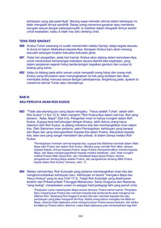 112
kehidupan yang ada pads-Nyal'. Barang siapa menolak rahmat dalam kehidupan ini,
telah mengadili dirinya sendiril8: Setiap orang menerima ganjaran atau menderita
kerugian sesuai dengan pekerjaannyal9; is malahan dapat mengadili dirinya sendiri
untuk keabadian, kalau is tidak mau tahu tentang cinta.
TEKS-TEKS SINGKAT
680 Kristus Tuhan sekarang ini sudah memerintah melalui Gereja, tetapi segala sesuatu
di dunia ini belum ditaklukkan kepada-Nya. Kerajaan Kristus baru akan menang
sesudah serangan terakhir kekuatan-kekuatan jahat.
681 Pada hari pengadilan, pada hari kiamat, Kristus akan datang dalam kemuliaan-Nya,
untuk menentukan kemenangan kebaikan secara dejinitif atas kejahatan, yang
dalam perjalanan sejarah hidup berdampingan bagaikan gandum dan rumput di
ladang yang sama.
682 Kalau Ia datang pada akhir zaman untuk mengadili orang hidup dan orang mati,
Kristus yang dimuliakan akan menyingkapkan isi hati yang terdalam dan akan
membalas setiap manusia sesuai dengan pekerjaannya, tergantung pada, apakah Ia
menerima rahmat Tuhan atau menolaknya.
BAB III
AKU PERCAYA AKAN ROH KUDUS
683 "Tidak ada seorang pun yang dapat mengaku: `Yesus adalah Tuhan', selain oleh
Roh Kudus" (1 Kor 12:3). Allah mengirim "Roh Putera-Nya dalam hati kita, Roh yang
berseru: `Abba, Bapa'" (Gal 4:6). Pengertian iman ini hanya mungkin dalam Roh
Kudus. Supaya bisa berhubungan dengan Kristus, lebih dahulu orang harus
disentuh oleh Roh Kudus. Ia datang menemui kita dan membangkitkan iman dalam
kita. Oleh Sakramen iman pertama, yakni Pembaptisan, kehidupan yang berasal
dari Bapa dan yang dianugerahkan kepada kita dalam Putera, dilanjutkan kepada
kita, atas cara yang sangat mendalam dan pribadi, di dalam Gereja melalui Roh
Kudus:
"Pembaptisan memberi rahmat kepada kita, supaya kita dilahirkan kembali dalam Allah
Bapa oleh Putera dan dalam Roh Kudus. Mereka yang memiliki Roh Allah, dibawa
kepada Sabda, artinya kepada Putera; tetapi Putera memperkenalkan mereka kepada
Bapa, dan Bapa menganugerahkan kepada mereka kebakaan. Jadi, tidak mungkin
melihat Putera Allah tanpa Roh, dan mendekati Bapa tanpa Putera, karena
pengetahuan tentang Bapa adalah Putera, dan pengetahuan tentang Allah Putera
terjadi dalam Roh Kudus" (Ireneus, dem. 7).
684 Melalui rahmat-Nya, Roh Kuduslah yang pertama membangkitkan iman kita dan
mengkomunikasikan kehidupan baru. Kehidupan ini berarti "mengakui Bapa dan
Yesus Kristus" yang Ia utus (Yoh 17:3). Tetapi Roh Kuduslah yang diwahyukan
terakhir dari Pribadi-pribadi Tritunggal Mahakudus. Santo Gregorius dari Nasiansa,
"sang teolog", menjelaskan urutan ini sebagai hasil pedagogi ilahi yang penuh cinta:
"Perjanjian Lama mewahyukan Bapa secara terbuka, Putera samar-samar. Perjanjian
Baru mewahyukan Putera dan memberi kepada kita tanda-tanda awal mengenai ke-
Allahan Roh. Sekarang Roh tinggal di antara kita dan memberi kepada kita satu
pandangan yang jelas mengenai diri-Nya. Ketika orang belum mengakui ke-Allah-an
Bapa, rasanya tidak bijaksana untuk mengumumkan Putera secara terbuka, dan ketika
ke-Allah-an Putera belum diterima, maka tidak bijaksana pula menambahkan lagi Roh
 