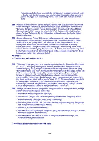 113
Kudus sebagai beban baru, untuk sekedar menggunakan ungkapan yang agak berani
... Setelah maju dan berkembang `dari satu kemuliaan kepada kemuliaan yang lain',
cahaya Tritunggal akan bersinar bagi mereka yang sudah lebih matang" (or. theol.
5,26).
685 Percaya akan Roh Kudus berarti mengakui bahwa Roh Kudus adalah satu Pribadi
dalam Tritunggal Mahakudus, sehakikat dengan Bapa dan Putera, dan bahwa Ia
"bersama dengan Bapa dan Putera disembah dan dimuliakan" (Syahadat Nisea-
Konstantinopel). Oleh karena itu, rahasia ilahi Roh Kudus sudah kita bicarakan
dalam "teologi" Tritunggal. Di sini dibicarakan tentang tempat Roh Kudus dalam
karya keselamatan.
686 Bersama Bapa dan Putera, Roh Kudus melaksanakan dari awal sampai pada
kepenuhannya, keputusan demi keselamatan kita. Tetapi baru sekarang, dalam
"waktu terakhir ini", yang dibuka oleh inkarnasi Putera yang menebuskan, Ia
diwahyukan dan dikenal, diberikan dan diterima sebagai Pribadi. Sekarang
keputusan ilahi itu - yang Kristus laksanakan sebagai "Anak sulung" dan Kepala
ciptaan baru melalui Roh yang dicurahkan itu - di dalam umat manusia memperoleh
bentuknya sebagai Gereja, persekutuan para kudus, sebagai pengampunan dosa,
kebangkitan badan, dan kehidupan kekal.
ARTIKEL 8
" AKU PERCAYA AKAN ROH KUDUS "
687 "Tidak ada orang yang tahu, apa yang terdapat di dalam diri Allah selain Roh Allah"
(1 Kor 2:11). Roh yang mewahyukan Allah itu, membuat kita mengenal Kristus,
Sabda-Nya yang hidup; tetapi ia tidak berbicara tentang diri-Nya sendiri. la, yang
"bersabda melalui para nabi", membuat kita mendengarkan Sabda Bapa. Tetapi kita
tidak mendengarkan Dia sendiri. Kita hanya mendengarkan Dia secara tidak
langsung, bila ia mewahyukan Sabda kepada kita dan mempersiapkan kita,
menerima-Nya dalam iman. Roh kebenaran, yang "mengungkapkan" Kristus bagi
kita, tidak berbicara "dari diri-Nya sendiri" (Yoh 16:13). Sikap rendah hati yang ilahi
ini menjelaskan, mengapa "dunia tidak dapat menerima-Nya, karena ia tidak
melihat-Nya dan tidak mengenal-Nya", sedangkan mereka yang percaya kepada
Kristus mengenal-Nya, karena Ia menyertai mereka (Yoh 14:17).
688 Sebagai persekutuan iman yang hidup, yang meneruskan iman para Rasul, Gereja
adalah tempat kita mengenal Roh Kudus:
- dalam Kitab-Kitab yang diilhami oleh-Nya;
- dalam tradisi, dengan para bapa Gereja sebagai saksi-saksi yang tetap aktual;
- dalam Wewenang Mengajar Gereja, yang Ia dampingi;
- dalam liturgi sakramental: oleh perkataan dan lambang-lambang yang dengannya
Roh menghubungkan kita dengan Kristus;
- dalam doa, di mana Ia membela kita;
- dalam karisma dan tugas-tugas pelayanan, yang olehnya Gereja dibangun; - dalam
kehidupan apostolik dan misionaris;
- dalam kesaksian para kudus, di mana Ia menyatakan kekudusan-Nya dan
melanjutkan karya keselamatan.
I. Perutusan Bersama Putera dan Roh Kudus
 