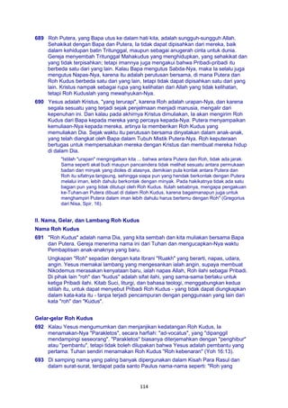 114
689 Roh Putera, yang Bapa utus ke dalam hati kita, adalah sungguh-sungguh Allah.
Sehakikat dengan Bapa dan Putera, Ia tidak dapat dipisahkan dari mereka, baik
dalam kehidupan batin Tritunggal, maupun sebagai anugerah cinta untuk dunia.
Gereja menyembah Tritunggal Mahakudus yang menghidupkan, yang sehakikat dan
yang tidak terpisahkan; tetapi imannya juga mengakui bahwa Pribadi-pribadi itu
berbeda satu dari yang lain. Kalau Bapa mengutus Sabda-Nya, maka Ia selalu juga
mengutus Napas-Nya, karena itu adalah perutusan bersama, di mana Putera dan
Roh Kudus berbeda satu dari yang lain, tetapi tidak dapat dipisahkan satu dari yang
lain. Kristus nampak sebagai rupa yang kelihatan dari Allah yang tidak kelihatan,
tetapi Roh Kuduslah yang mewahyukan-Nya.
690 Yesus adalah Kristus, "yang terurapi", karena Roh adalah urapan-Nya, dan karena
segala sesuatu yang terjadi sejak penjelmaan menjadi manusia, mengalir dari
kepenuhan ini. Dan kalau pada akhirnya Kristus dimuliakan, Ia akan mengirim Roh
Kudus dari Bapa kepada mereka yang percaya kepada-Nya: Putera menyampaikan
kemuliaan-Nya kepada mereka, artinya Ia memberikan Roh Kudus yang
memuliakan Dia. Sejak waktu itu perutusan bersama dinyatakan dalam anak-anak,
yang telah diangkat oleh Bapa dalam Tubuh Mistik Putera-Nya. Roh keputeraan
bertugas untuk mempersatukan mereka dengan Kristus dan membuat mereka hidup
di dalam Dia.
"Istilah "urapan" mengingatkan kita ... bahwa antara Putera dan Roh, tidak ada jarak.
Sama seperti akal budi maupun pancaindera tidak melihat sesuatu antara permukaan
badan dan minyak yang dioles di atasnya, demikian pula kontak antara Putera dan
Roh itu sifatnya langsung, sehingga siapa pun yang hendak berkontak dengan Putera
melalui iman, lebih dahulu berkontak dengan minyak. Pada hakikatnya tidak ada satu
bagian pun yang tidak ditutupi oleh Roh Kudus. Itulah sebabnya, mengapa pengakuan
ke-Tuhan-an Putera dibuat di dalam Roh Kudus, karena bagaimanapun juga untuk
menghampiri Putera dalam iman lebih dahulu harus bertemu dengan Roh" (Gregorius
dari Nisa, Spir. 16).
II. Nama, Gelar, dan Lambang Roh Kudus
Nama Roh Kudus
691 "Roh Kudus" adalah nama Dia, yang kita sembah dan kita muliakan bersama Bapa
dan Putera. Gereja menerima nama ini dari Tuhan dan mengucapkan-Nya waktu
Pembaptisan anak-anaknya yang baru.
Ungkapan "Roh" sepadan dengan kata Ibrani "Ruakh" yang berarti, napas, udara,
angin. Yesus memakai lambang yang mengesankan ialah angin, supaya membuat
Nikodemus merasakan kenyataan baru, ialah napas Allah, Roh ilahi sebagai Pribadi.
Di pihak lain "roh" dan "kudus" adalah sifat ilahi, yang sama-sama berlaku untuk
ketiga Pribadi ilahi. Kitab Suci, liturgi, dan bahasa teologi, menggabungkan kedua
istilah itu, untuk dapat menyebut Pribadi Roh Kudus - yang tidak dapat diungkapkan
dalam kata-kata itu - tanpa terjadi pencampuran dengan penggunaan yang lain dari
kata "roh" dan "Kudus".
Gelar-gelar Roh Kudus
692 Kalau Yesus mengumumkan dan menjanjikan kedatangan Roh Kudus, Ia
menamakan-Nya "Parakletos", secara harfiah: "ad-vocatus", yang "dipanggil
mendampingi seseorang". "Parakletos" biasanya diterjemahkan dengan "penghibur"
atau "pembantu", tetapi tidak boleh dilupakan bahwa Yesus adalah pembantu yang
pertama. Tuhan sendiri menamakan Roh Kudus "Roh kebenaran" (Yoh 16:13).
693 Di samping nama yang paling banyak dipergunakan dalam Kisah Para Rasul dan
dalam surat-surat, terdapat pada santo Paulus nama-nama seperti: "Roh yang
 