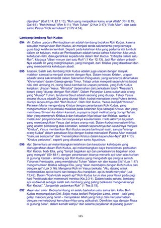 115
dijanjikan" (Gal 3:14; Ef 1:13); "Roh yang menjadikan kamu anak Allah" (Rm 8:15;
Gal 4:6); "Roh Kristus" (Rm 8:11); "Roh Tuhan" (2 Kor 3:17); "Roh Allah", dan pada
santo Petrus "Roh kemuliaan" (1 Ptr 4:14).
Lambang-lambang Roh Kudus
694 Air. Dalam upacara Pembaptisan air adalah lambang tindakan Roh Kudus, karena
sesudah menyerukan Roh Kudus, air menjadi tanda sakramental yang berdaya
guna bagi kelahiran kembali. Seperti pada kelahiran kita yang pertama kita tumbuh
dalam air ketuban, maka air Pembaptisan adalah tanda bahwa kelahiran kita untuk
kehidupan ilahi, dianugerahkan kepada kita dalam Roh Kudus. "Dibaptis dalam satu
Roh", kita juga "diberi minum dari satu Roh" (1 Kor 12:13). Jadi Roh dalam pribadi-
Nya adalah air yang menghidupkan, yang mengalit, dari Kristus yang disalibkan dan
yang memberi kita kehidupan abadi.
695 Urapan. Salah satu lambang Roh Kudus adalah juga urapan dengan minyak,
malahan sampai ia menjadi sinonim dengan-Nya. Dalam inisiasi Kristen, urapan
adalah tanda sakramental dalam Sakramen Penguatan, yang karenanya dinamakan
"Khrismation" dalam Gereja-gereja Timur. Tetapi untuk mengerti sepenuhnya bobot
nilai dari lambang ini, orang harus kembali ke urapan pertama, yang Roh Kudus
kerjakan: Urapan Yesus. "Khristos" (terjemahan dari perkataan Ibrani "Messias")
berarti yang "diurapi dengan Roh Allah". Dalam Perjanjian Lama sudah ada orang
yang "diurapi" Tuhan; terutama Daud adalah seorang yang diurapi. Tetapi Yesus
secara khusus adalah Dia yang diurapi Allah: kodrat manusiawi yang Putera terima,
diurapi sepenuhnya oleh "Roh Kudus". Oleh Roh Kudus, Yesus menjadi "Kristus".
Perawan Maria mengandung Kristus dengan perantaraan Roh Kudus, yang
mengumumkan-Nya melalui malaikat pada kelahiran-Nya sebagai Kristus, dan yang
membawa Simeon ke dalam kanisah, supaya ia dapat melihat yang diurapi Tuhan.
Ialah yang memenuhi Kristus,b dan kekuatan-Nya keluar dari Kristus, waktu Ia
melakukan penyembuhan dan karya-karya keselamatan. Pada akhirnya Ia jualah
yang membangkitkan Yesus dari antara orang mati. Dalam kodrat manusiawi-Nya,
yang adalah pemenang atas kematian, setelah sepenuhnya dan seutuhnya menjadi
"Kristus", Yesus memberikan Roh Kudus secara berlimpah ruah, sampai "orang-
orang kudus" dalam persatuan-Nya dengan kodrat manusiawi Putera Allah menjadi
"manusia sempurna" dan "menampilkan Kristus dalam kepenuhan-Nya" (Ef 4:13):
"Kristus paripurna", seperti yang dikatakan santo Agustinus.
696 Api. Sementara air melambangkan kelahiran dan kesuburan kehidupan yang
dianugerahkan dalam Roh Kudus, api melambangkan daya transformasi perbuatan
Roh Kudus. Nabi Elia, yang "tampil bagaikan api dan perkataannya bagaikan obor
yang menyala" (Sir 48:1), dengan perantaraan doanya menarik api turun alas kurban
di gunung Karmel - lambang api Roh Kudus yang mengubah spa yang Ia sentuh.
Yohanes Pembaptis, yang mendahului Tuhan "dalam roh dan kuasa Elia" (Luk 1:17)
mengumumkan Kristus sebagai Dia, yang "akan membaptis dengan Roh Kudus dan
dengan api" (Luk 3:16). Mengenai Roh ini Yesus berkata: "Aku datang untuk
melemparkan api ke bumi dan betapa Aku harapkan, api itu telah menyala" (Luk
12:49). Dalam "lidah-lidah seperti api" Roh Kudus turun alas para Rasul pada pagi
hari Pentekosta dan memenuhi mereka (Kis 2:3-4). Dalam tradisi rohani, lambang
api ini dikenal sebagai salah satu lambang yang paling berkesan mengenai karya
Roh Kudus". "Janganlah padamkan Roh" (1 Tes 5:19).
697 Awan dan sinar. Kedua lambang ini selalu berkaitan satu sama lain, kalau Roh
Kudus menampakkan Diri. Sejak masa teofani Perjanjian Lama, awan - baik yang
gelap maupun yang cerah - menyatakan Allah yang hidup dan menyelamatkan,
dengan menyelubungi kemuliaan-Nya yang adikodrati. Demikian juga dengan Musa
di gunung Sinai", dalam kemah wahyu" dan selama perjalanan di padang gurun";
 