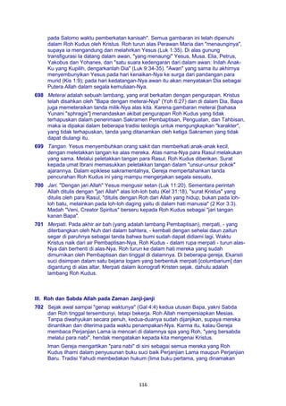 116
pada Salomo waktu pemberkatan kanisah". Semua gambaran ini telah dipenuhi
dalam Roh Kudus oleh Kristus. Roh turun alas Perawan Maria dan "menaunginya",
supaya ia mengandung dan melahirkan Yesus (Luk 1:35). Di alas gunung
transfigurasi Ia datang dalam awan, "yang menaungi" Yesus, Musa, Elia, Petrus,
Yakobus dan Yohanes, dan "satu suara kedengaran dari dalam awan: Inilah Anak-
Ku yang Kupilih, dengarkanlah Dia" (Luk 9:34-35). "Awan" yang sama itu akhirnya
menyembunyikan Yesus pada hari kenaikan-Nya ke surga dari pandangan para
murid (Kis 1:9); pada hari kedatangan-Nya awan itu akan menyatakan Dia sebagai
Putera Allah dalam segala kemuliaan-Nya.
698 Meterai adalah sebuah lambang, yang erat berkaitan dengan pengurapan. Kristus
telah disahkan oleh "Bapa dengan meterai-Nya" (Yoh 6:27) dan di dalam Dia, Bapa
juga memeteraikan tanda milik-Nya alas kita. Karena gambaran meterai [bahasa
Yunani "sphragis"] menandaskan akibat pengurapan Roh Kudus yang tidak
terhapuskan dalam penerimaan Sakramen Pembaptisan, Penguatan, dan Tahbisan,
maka ia dipakai dalam beberapa tradisi teologis untuk mengungkapkan "karakter",
yang tidak terhapuskan, tanda yang ditanamkan oleh ketiga Sakramen yang tidak
dapat diulangi itu.
699 Tangan. Yesus menyembuhkan orang sakit dan memberkati anak-anak kecil,
dengan meletakkan tangan ke alas mereka. Atas nama-Nya para Rasul melakukan
yang sama. Melalui peletakkan tangan para Rasul, Roh Kudus diberikan. Surat
kepada umat Ibrani memasukkan peletakkan tangan dalam "unsur-unsur pokok"
ajarannya. Dalam epiklese sakramentalnya, Gereja mempertahankan tanda
pencurahan Roh Kudus ini yang mampu mengerjakan segala sesuatu.
700 Jari. "Dengan jari Allah" Yesus mengusir setan (Luk 11:20). Sementara perintah
Allah ditulis dengan "jari Allah" alas loh-loh batu (Kel 31:18), "surat Kristus" yang
ditulis oleh para Rasul, "ditulis dengan Roh dari Allah yang hidup, bukan pada loh-
loh batu, melainkan pada loh-loh daging yaitu di dalam hati manusia" (2 Kor 3:3).
Madah "Veni, Creator Spiritus" berseru kepada Roh Kudus sebagai "jari tangan
kanan Bapa".
701 Merpati. Pada akhir air bah (yang adalah lambang Pembaptisan), merpati, - yang
diterbangkan oleh Nuh dari dalam bahtera, - kembali dengan sehelai daun zaitun
segar di paruhnya sebagai tanda bahwa bumi sudah dapat didiami lagi. Waktu
Kristus naik dari air Pembaptisan-Nya, Roh Kudus - dalam rupa merpati - turun alas-
Nya dan berhenti di alas-Nya. Roh turun ke dalam hati mereka yang sudah
dimurnikan oleh Pembaptisan dan tinggal di dalamnya. Di beberapa gereja, Ekaristi
suci disimpan dalam satu bejana logam yang berbentuk merpati [columbarium] dan
digantung di alas altar. Merpati dalam ikonografi Kristen sejak. dahulu adalah
lambang Roh Kudus.
III. Roh dan Sabda Allah pada Zaman Janji-janji
702 Sejak awal sampai "genap waktunya" (Gal 4:4) kedua utusan Bapa, yakni Sabda
dan Roh tinggal tersembunyi, tetapi bekerja. Roh Allah mempersiapkan Mesias.
Tanpa diwahyukan secara penuh, kedua-duanya sudah dijanjikan, supaya mereka
dinantikan dan diterima pada waktu penampakan-Nya. Karma itu, kalau Gereja
membaca Perjanjian Lama ia mencari di dalamnya spa yang Roh, "yang bersabda
melalui para nabi", hendak mengatakan kepada kita mengenai Kristus.
Iman Gereja mengartikan "para nabi" di sini sebagai semua mereka yang Roh
Kudus ilhami dalam penyusunan buku suci baik Perjanjian Lama maupun Perjanjian
Baru. Tradisi Yahudi membedakan hukum (lima buku pertama, yang dinamakan
 