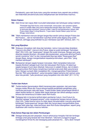 117
Pentateukh), para nabi (buku-buku yang kita namakan buku sejarah dan profetis)
dan kitab-kitab (terutama buku-buku kebijaksanaan dan teristimewa mazmur).
Dalam Ciptaan
703 Oleh firman dan napas Allah muncullah keberadaan dan kehidupan setiap makhluk:
"Pantaslah bagi Roh Kudus untuk memerintah, menyucikan, dan menjiwai ciptaan,
karena Ia adalah Allah yang sama hakikat-Nya dengan Bapa dan Putera ... Pantaslah
Ia berkuasa alas kehidupan, karena Ia Allah, maka Ia mempertahankan ciptaan oleh
Putera dalam Bapa" (Liturgi Bisantin, Tropar dalam Ibadah Malam pada hari-hari
Minggu nada kedua).
704 "Allah membentuk manusia dengan tangan-Nya sendiri (artinya dengan Putera dan
Roh Kudus) ... dan Ia memeteraikan rupa-Nya sendiri pada daging yang sudah
dibentuk, sehingga yang kelihatan itu pun membawa rupa ilahi" (Ireneus, dem. 11).
Roh yang Dijanjikan
705 Walaupun dirusakkan oleh dosa dan kematian, namun manusia tetap diciptakan
"menurut citra Allah", menurut citra Putera, tetapi ia sudah kehilangan "kemuliaan
Allah" (Rm 3:23), dan "keserupaan" dengan Dia sudah dirampas. Dengan janji yang
diberikan kepada Abraham, dimulailah tata keselamatan, yang pada akhirnya Putera
sendiri menerima "citra" itu dan memperbaiki-Nya lagi dalam "keserupaan-Nya"
dengan Bapa, dengan mengembalikan kepadanya kemuliaan, yakni Roh, "yang
memberi kehidupan".
706 Berlawanan dengan segala harapan manusiawi, Allah menjanjikan keturunan
kepada Abraham sebagai buah iman dan kekuasaan Roh Kudus. Di dalamnya
segala bangsa di bumi akan diberkati. Keturunan ini adalah Kristus, dan di dalam-
Nya pencurahan Roh Kudus menghimpun kembali anak-anak Allah yang tercerai
berai. Dengan sumpah Allah mewajibkan Diri, menganugerahkan Putera kekasih-
Nya dan "Roh yang dijanjikan", yang merupakan bagian pertama dari warisan yang
akan kita peroleh, "yaitu penebusan yang menjadikan kita milik Allah" (Ef 1:13-14).
Teofani dan Hukum
707 Teofani-teofani [penampakan Allah] menerangi jalan perjanjian, dari para bapa
bangsa melalui Musa dan Yosua sampai kepada penglihatan-penglihatan yang
membuka perutusan nabi-nabi besar. Tradisi Kristen selalu berpendapat bahwa di
dalam teofani-teofani ini, Sabda Allah dapat didengar dan dilihat sekaligus secara
terbuka dan tersembunyi di dalam awan Roh Kudus.
708 Pedagogi ilahi ini terutama terlihat dalam pemberian hukum. Huruf hukum itu
diberikan sebagai "pengawal penjara" untuk menghantar bangsa menuju Kristus
(Gal 3:24). Tetapi karena hukum itu tidak dapat menyelamatkan manusia yang telah
kehilangan "keserupaannya" dengan Allah dan hanya dapat memperlihatkan dosa
dengan lebih jelas lagi, maka kerinduan akan Roh Kudus dibangkitkan, seperti yang
disaksikan oleh mazmur-mazmur keluhan.
Pada Zaman Raja-raja dan dalam Pembuangan
709 Sebagai tanda janji dan perjanjian, hukum seharusnya mengatur hati dan lembaga-
lembaga umat yang berasal dari iman Abraham. "Jika kamu sungguh-sungguh
mendengarkan firman-Ku dan berpegang pada perjanjian-Ku ... kamu akan menjadi
 