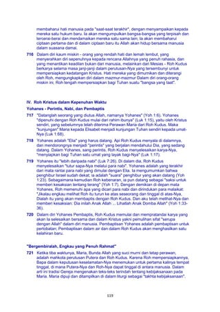 119
membaharui hati manusia pada "saat-saat terakhir", dengan menyampaikan kepada
mereka satu hukum baru. Ia akan mengumpulkan bangsa-bangsa yang terpisah dan
tercerai-berai dan mendamaikan mereka satu sama lain; Ia akan membaharui
ciptaan pertama dan di dalam ciptaan baru itu Allah akan hidup bersama manusia
dalam suasana damai.
716 Dalam diri kaum miskin - orang yang rendah hati dan lemah lembut, yang
menyerahkan diri sepenuhnya kepada rencana Allahnya yang penuh rahasia, dan
yang menantikan keadilan bukan dari manusia, melainkan dari Mesias - Roh Kudus
berkarya selama masa janji-janji dalam perutusan-Nya yang tersembunyi untuk
mempersiapkan kedatangan Kristus. Hati mereka yang dimurnikan dan diterangi
oleh Roh, mengungkapkan diri dalam mazmur-mazmur Dalam diri orang-orang
miskin ini, Roh tengah mempersiapkan bagi Tuhan suatu "bangsa yang taat".
IV. Roh Kristus dalam Kepenuhan Waktu
Yohanes - Perintis, Nabi, dan Pembaptis
717 "Datanglah seorang yang diutus Allah, namanya Yohanes" (Yoh 1:6). Yohanes
"dipenuhi dengan Roh Kudus mulai dari rahim ibunya" (Luk 1:15), yaitu oleh Kristus
sendiri, yang sebelumnya telah diterima Perawan Maria dari Roh Kudus. Maka
"kunjungan" Maria kepada Elisabet menjadi kunjungan Tuhan sendiri kepada umat-
Nya (Luk 1:68).
718 Yohanes adalah "Elia" yang harus datang. Api Roh Kudus menyala di dalamnya,
dan mendorongnya menjadi "perintis" yang berjalan mendahului Dia, yang sedang
datang. Dalam Yohanes, sang perintis, Roh Kudus menyelesaikan karya-Nya,
"menyiapkan bagi Tuhan satu umat yang layak bagi-Nya" (Luk 1:17).
719 Yohanes itu "lebih daripada nabi" (Luk 7:26). Di dalam dia, Roh Kudus
menyelesaikan "tutur sapa-Nya melalui para nabi". Yohanes adalah yang terakhir
dari mata rantai para nabi yang dimulai dengan Elia. Ia mengumumkan bahwa
penghibur Israel sudah dekat; ia adalah "suara" penghibur yang akan datang (Yoh
1:23). Sebagaimana kemudian Roh kebenaran, ia pun datang sebagai "saksi untuk
memberi kesaksian tentang terang" (Yoh 1:7). Dengan demikian di depan mata
Yohanes, Roh memenuhi apa yang dicari para nabi dan dirindukan para malaikat:
"Jikalau engkau melihat Roh itu turun ke atas seseorang dan tinggal di atas-Nya,
Dialah itu yang akan membaptis dengan Roh Kudus. Dan aku telah melihat-Nya dan
memberi kesaksian: Dia inilah Anak Allah ... Lihatlah Anak Domba Allah" (Yoh 1:33-
36).
720 Dalam diri Yohanes Pembaptis, Roh Kudus memulai dan mempratandai karya yang
akan Ia selesaikan bersama dan dalam Kristus yakni pemulihan sifat "serupa
dengan Allah" dalam diri manusia. Pembaptisan Yohanes adalah pembaptisan untuk
pertobatan; Pembaptisan dalam air dan dalam Roh Kudus akan menghasilkan satu
kelahiran baru.
"Bergembiralah, Engkau yang Penuh Rahmat"
721 Ketika tiba waktunya, Maria, Bunda Allah yang suci murni dan tetap perawan,
adalah mahkota perutusan Putera dan Roh Kudus. Karena Roh mempersiapkannya,
Bapa dalam keputusan keselamatan-Nya menemukan untuk pertama kalinya tempat
tinggal, di mana Putera-Nya dan Roh-Nya dapat tinggal di antara manusia. Dalam
arti ini tradisi Gereja mengenakan teks-teks terindah tentang kebijaksanaan pada
Maria. Maria dipuji dan ditampilkan di dalam liturgi sebagai "takhta kebijaksanaan".
 