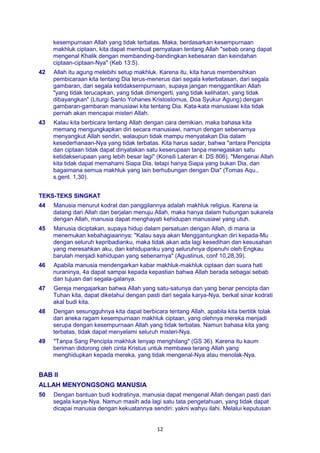 12
kesempurnaan Allah yang tidak terbatas. Maka, berdasarkan kesempurnaan
makhluk ciptaan, kita dapat membuat pernyataan tentang Allah "sebab orang dapat
mengenal Khalik dengan membanding-bandingkan kebesaran dan keindahan
ciptaan-ciptaan-Nya" (Keb 13:5).
42 Allah itu agung melebihi setup makhluk. Karena itu, kita harus membersihkan
pembicaraan kita tentang Dia terus-menerus dari segala keterbatasan, dari segala
gambaran, dari segala ketidaksempurnaan, supaya jangan menggantikan Allah
"yang tidak terucapkan, yang tidak dimengerti, yang tidak kelihatan, yang tidak
dibayangkan" (Liturgi Santo Yohanes Kristostomus, Doa Syukur Agung) dengan
gambaran-gambaran manusiawi kita tentang Dia. Kata-kata manusiawi kita tidak
pernah akan mencapai misteri Allah.
43 Kalau kita berbicara tentang Allah dengan cara demikian, maka bahasa kita
memang mengungkapkan diri secara manusiawi, namun dengan sebenarnya
menyangkut Allah sendiri, walaupun tidak mampu menyatakan Dia dalam
kesederhanaan-Nya yang tidak terbatas. Kita harus sadar, bahwa "antara Pencipta
dan ciptaan tidak dapat dinyatakan satu keserupaan tanpa menegaskan satu
ketidakserupaan yang lebih besar lagi" (Konsili Lateran 4: DS 806). "Mengenai Allah
kita tidak dapat memahami Siapa Dia, tetapi hanya Siapa yang bukan Dia, dan
bagaimana semua makhluk yang lain berhubungan dengan Dia" (Tomas Aqu.,
s.gent. 1,30).
TEKS-TEKS SINGKAT
44 Manusia menurut kodrat dan panggilannya adalah makhluk religius. Karena ia
datang dari Allah dan berjalan menuju Allah, maka hanya dalam hubungan sukarela
dengan Allah, manusia dapat menghayati kehidupan manusiawi yang utuh.
45 Manusia diciptakan, supaya hidup dalam persatuan dengan Allah, di mana ia
menemukan kebahagiaannya: "Kalau saya akan Menggantungkan diri kepada-Mu
dengan seluruh kepribadianku, maka tidak akan ada lagi kesedihan dan kesusahan
yang meresahkan aku, dan kehidupanku yang seluruhnya dipenuhi oleh Engkau
barulah menjadi kehidupan yang sebenarnya" (Agustinus, conf 10,28,39).
46 Apabila manusia mendengarkan kabar makhluk-makhluk ciptaan dan suara hati
nuraninya, 4a dapat sampai kepada kepastian bahwa Allah berada sebagai sebab
dan tujuan dari segala-galanya.
47 Gereja mengajarkan bahwa Allah yang satu-satunya dan yang benar pencipta dan
Tuhan kita, dapat diketahui dengan pasti dari segala karya-Nya, berkat sinar kodrati
akal budi kita.
48 Dengan sesungguhnya kita dapat berbicara tentang Allah, apabila kita bertitik tolak
dari aneka ragam kesempurnaan makhluk ciptaan, yang olehnya mereka menjadi
serupa dengan kesempurnaan Allah yang tidak terbatas. Namun bahasa kita yang
terbatas, tidak dapat menyelami seluruh misteri-Nya.
49 "Tanpa Sang Pencipta makhluk lenyap menghilang" (GS 36). Karena itu kaum
beriman didorong oleh cinta Kristus untuk membawa terang Allah yang
menghidupkan kepada mereka, yang tidak mengenal-Nya atau menolak-Nya.
BAB II
ALLAH MENYONGSONG MANUSIA
50 Dengan bantuan budi kodratinya, manusia dapat mengenal Allah dengan pasti dari
segala karya-Nya. Namun masih ada lagi satu tata pengetahuan, yang tidak dapat
dicapai manusia dengan kekuatannya sendiri: yakni wahyu ilahi. Melalui keputusan
 