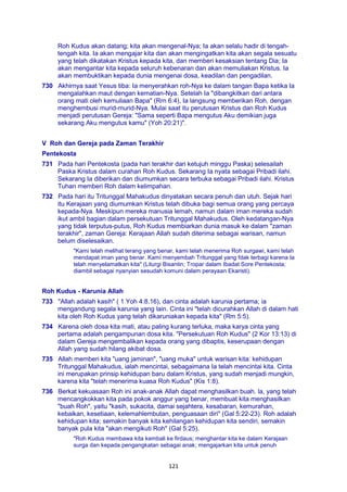 121
Roh Kudus akan datang; kita akan mengenal-Nya; Ia akan selalu hadir di tengah-
tengah kita. Ia akan mengajar kita dan akan mengingatkan kita akan segala sesuatu
yang telah dikatakan Kristus kepada kita, dan memberi kesaksian tentang Dia; Ia
akan mengantar kita kepada seluruh kebenaran dan akan memuliakan Kristus. Ia
akan membuktikan kepada dunia mengenai dosa, keadilan dan pengadilan.
730 Akhirnya saat Yesus tiba: Ia menyerahkan roh-Nya ke dalam tangan Bapa ketika Ia
mengalahkan maut dengan kematian-Nya. Setelah Ia "dibangkitkan dari antara
orang mati oleh kemuliaan Bapa" (Rrn 6:4), Ia langsung memberikan Roh, dengan
menghembusi murid-murid-Nya. Mulai saat itu perutusan Kristus dan Roh Kudus
menjadi perutusan Gereja: "Sama seperti Bapa mengutus Aku demikian juga
sekarang Aku mengutus kamu" (Yoh 20:21)".
V Roh dan Gereja pada Zaman Terakhir
Pentekosta
731 Pada hari Pentekosta (pada hari terakhir dari ketujuh minggu Paska) selesailah
Paska Kristus dalam curahan Roh Kudus. Sekarang Ia nyata sebagai Pribadi ilahi.
Sekarang Ia diberikan dan diumumkan secara terbuka sebagai Pribadi ilahi. Kristus
Tuhan memberi Roh dalam kelimpahan.
732 Pada hari itu Tritunggal Mahakudus dinyatakan secara penuh dan utuh. Sejak hari
itu Kerajaan yang diumumkan Kristus telah dibuka bagi semua orang yang percaya
kepada-Nya. Meskipun mereka manusia lemah, namun dalam iman mereka sudah
ikut ambil bagian dalam persekutuan Tritunggal Mahakudus. Oleh kedatangan-Nya
yang tidak terputus-putus, Roh Kudus membiarkan dunia masuk ke dalam "zaman
terakhir", zaman Gereja: Kerajaan Allah sudah diterima sebagai warisan, namun
belum diselesaikan.
"Kami telah melihat terang yang benar, kami telah menerima Roh surgawi, kami telah
mendapat iman yang benar. Kami menyembah Tritunggal yang fdak terbagi karena Ia
telah menyelamatkan kita" (Liturgi Bisantin; Tropar dalam Ibadat Sore Pentekosta;
diambil sebagai nyanyian sesudah komuni dalam perayaan Ekaristi).
Roh Kudus - Karunia Allah
733 "Allah adalah kasih" ( 1 Yoh 4:8.16), dan cinta adalah karunia pertama; ia
mengandung segala karunia yang lain. Cinta ini "telah dicurahkan Allah di dalam hati
kita oleh Roh Kudus yang telah dikaruniakan kepada kita" (Rm 5:5).
734 Karena oleh dosa kita mati, atau paling kurang terluka, maka karya cinta yang
pertama adalah pengampunan dosa kita. "Persekutuan Roh Kudus" (2 Kor 13:13) di
dalam Gereja mengembalikan kepada orang yang dibaptis, keserupaan dengan
Allah yang sudah hilang akibat dosa.
735 Allah memberi kita "uang jaminan", "uang muka" untuk warisan kita: kehidupan
Tritunggal Mahakudus, ialah mencintai, sebagaimana Ia telah mencintai kita. Cinta
ini merupakan prinsip kehidupan baru dalam Kristus, yang sudah menjadi mungkin,
karena kita "telah menerima kuasa Roh Kudus" (Kis 1:8).
736 Berkat kekuasaan Roh ini anak-anak Allah dapat menghasilkan buah. la, yang telah
mencangkokkan kita pada pokok anggur yang benar, membuat kita menghasilkan
"buah Roh", yaitu "kasih, sukacita, damai sejahtera, kesabaran, kemurahan,
kebaikan, kesetiaan, kelemahlembutan, penguasaan diri" (Gal 5:22-23). Roh adalah
kehidupan kita; semakin banyak kita kehilangan kehidupan kita sendiri, semakin
banyak pula kita "akan mengikuti Roh" (Gal 5:25).
"Roh Kudus membawa kita kembali ke firdaus; menghantar kita ke dalam Kerajaan
surga dan kepada pengangkatan sebagai anak; mengajarkan kita untuk penuh
 
