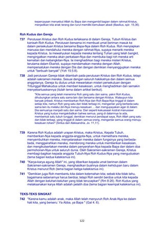 122
kepercayaan menyebut Allah itu Bapa dan mengambil bagian dalam rahmat Kristus,
menjadikan kita anak terang dan turut memiliki kemuliaan abadi (Basilius, spir. 15,36).
Roh Kudus dan Gereja
737 Perutusan Kristus dan Roh Kudus terlaksana di dalam Gereja, Tubuh Kristus dan
kanisah Roh Kudus. Perutusan bersama ini membuat umat beriman masuk ke
dalam persekutuan Kristus bersama Bapa-Nya dalam Roh Kudus. Roh menyiapkan
manusia dan mendahului mereka dengan rahmat-Nya, supaya menarik mereka
kepada Kristus. Ia mewahyukan kepada mereka tentang Tuhan yang telah bangkit,
mengingatkan mereka akan perkataan-Nya dan membuka bagi roh mereka arti
kematian dan kebangkitan-Nya. Ia menghadirkan bagi mereka misteri Kristus,
terutama dalam Ekaristi, supaya mendamaikan mereka dengan Allah,
mempersatukan mereka dengan Dia dan dengan demikian menyanggupkan mereka
untuk "berbuah banyak" (Yoh 15:5.8).
738 Jadi perutusan Gereja tidak ditambah pada perutusan Kristus dan Roh Kudus, tetapi
adalah sakramen mereka. Sesuai dengan seluruh hakikatnya dan dalam semua
anggotanya, Gereja itu diutus untuk mewartakan misteri persekutuan dengan
Tritunggal Mahakudus untuk memberi kesaksian, untuk menghadirkan dan semakin
menyebarluaskannya (itulah tema dalam artikel berikut).
"Kita semua yang telah menerima Roh yang satu dan sama, yakni Roh Kudus,
dihubungkan antara satu sama lain dan bersama dengan Kristus. Walaupun kita
banyak pribadi, Kristus membiarkan Roh-Nya dan Roh Bapa-Nya tinggal di dalam
setiap kita, namun Roh yang satu dan tidak terbagi ini, mengantar yang berbeda satu
sama lain itu melalui diri-Nya menuju kesatuan ... dan mengupayakan agar di dalam
Dia semuanya menjadi satu dan sama. Dan seperti kekuasaan kodrat manusiawi
Kristus yang kudus mengakibatkan bahwa semua, yang di dalamnya Ia ada,
membentuk satu tubuh tunggal, demikian menurut pendapat saya, Roh Allah yang satu
dan tidak terbagi, yang tinggal di dalam semua orang, mengantar semua orang menuju
kesatuan rohani" (Sirilus dari Aleksandria, Jo. 11,11).
739 Karena Roh Kudus adalah urapan Kristus, maka Kristus, Kepala Tubuh,
memberikan-Nya kepada anggota-anggota-Nya, untuk memelihara mereka,
menyembuhkan mereka, menyelaraskan mereka dalam fungsinya yang berbeda-
beda, menggairahkan mereka, mendorong mereka untuk memberikan kesaksian,
dan mengikutsertakan mereka dalam penyerahan-Nya kepada Bapa dan dalam doa
permohonan-Nya untuk seluruh dunia. Oleh Sakramen-sakramen Gereja, Kristus
membagi-bagikan kepada anggota Tubuh-Nya Roh Kudus-Nya yang menguduskan
(tema bagian kedua katekismus ini).
740 "Karya-karya agung Allah" ini, yang diberikan kepada umat beriman dalam
Sakramen-sakramen Gereja, menghasilkan buahnya dalam kehidupan baru dalam
Kristus menurut Roh (tema bagian ketiga katekismus ini).
741 "Demikian juga Roh membantu kita dalam kelemahan kita; sebab kita tidak tahu,
bagaimana sebenarnya harus berdoa; tetapi Roh sendiri berdoa untuk kita kepada
Allah dengan keluhan-keluhan yang tidak terucapkan" (Rm 8:26). Roh Kudus yang
melaksanakan karya Allah adalah pelatih doa (tema bagian keempat katekismus ini).
TEKS-TEKS SINGKAT
742 "Karena kamu adalah anak, maka Allah telah menyuruh Roh Anak-Nya ke dalam
hati kita, yang berseru: Ya Abba, ya Bapa " (Gal 4: 6).
 