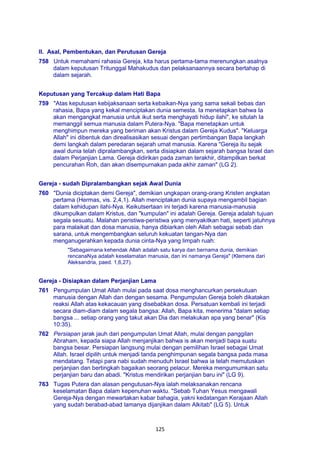 125
II. Asal, Pembentukan, dan Perutusan Gereja
758 Untuk memahami rahasia Gereja, kita harus pertama-tama merenungkan asalnya
dalam keputusan Tritunggal Mahakudus dan pelaksanaannya secara bertahap di
dalam sejarah.
Keputusan yang Tercakup dalam Hati Bapa
759 "Atas keputusan kebijaksanaan serta kebaikan-Nya yang sama sekali bebas dan
rahasia, Bapa yang kekal menciptakan dunia semesta. Ia menetapkan bahwa Ia
akan mengangkat manusia untuk ikut serta menghayati hidup ilahi", ke situlah Ia
memanggil semua manusia dalam Putera-Nya. "Bapa menetapkan untuk
menghimpun mereka yang beriman akan Kristus dalam Gereja Kudus". "Keluarga
Allah" ini dibentuk dan direalisasikan sesuai dengan pertimbangan Bapa langkah
demi langkah dalam peredaran sejarah umat manusia. Karena "Gereja itu sejak
awal dunia telah dipralambangkan, serta disiapkan dalam sejarah bangsa Israel dan
dalam Perjanjian Lama. Gereja didirikan pada zaman terakhir, ditampilkan berkat
pencurahan Roh, dan akan disempurnakan pada akhir zaman" (LG 2).
Gereja - sudah Dipralambangkan sejak Awal Dunia
760 "Dunia diciptakan demi Gereja", demikian ungkapan orang-orang Kristen angkatan
pertama (Hermas, vis. 2,4,1). Allah menciptakan dunia supaya mengambil bagian
dalam kehidupan ilahi-Nya. Keikutsertaan ini terjadi karena manusia-manusia
dikumpulkan dalam Kristus, dan "kumpulan" ini adalah Gereja. Gereja adalah tujuan
segala sesuatu. Malahan peristiwa-peristiwa yang menyakitkan hati, seperti jatuhnya
para malaikat dan dosa manusia, hanya dibiarkan oleh Allah sebagai sebab dan
sarana, untuk mengembangkan seluruh kekuatan tangan-Nya dan
menganugerahkan kepada dunia cinta-Nya yang limpah ruah:
"Sebagaimana kehendak Allah adalah satu karya dan bernama dunia, demikian
rencanaNya adalah keselamatan manusia, dan ini namanya Gereja" (Klemens dari
Aleksandria, paed. 1,6,27).
Gereja - Disiapkan dalam Perjanjian Lama
761 Pengumpulan Umat Allah mulai pada saat dosa menghancurkan persekutuan
manusia dengan Allah dan dengan sesama. Pengumpulan Gereja boleh dikatakan
reaksi Allah atas kekacauan yang disebabkan dosa. Persatuan kembali ini terjadi
secara diam-diam dalam segala bangsa: Allah, Bapa kita, menerima "dalam setiap
bangsa ... setiap orang yang takut akan Dia dan melakukan apa yang benar" (Kis
10:35).
762 Persiapan jarak jauh dari pengumpulan Umat Allah, mulai dengan panggilan
Abraham, kepada siapa Allah menjanjikan bahwa is akan menjadi bapa suatu
bangsa besar. Persiapan langsung mulai dengan pemilihan Israel sebagai Umat
Allah. Israel dipilih untuk menjadi tanda penghimpunan segala bangsa pada masa
mendatang. Tetapi para nabi sudah menuduh Israel bahwa ia telah memutuskan
perjanjian dan bertingkah bagaikan seorang pelacur. Mereka mengumumkan satu
perjanjian baru dan abadi. "Kristus mendirikan perjanjian baru ini" (LG 9).
763 Tugas Putera dan alasan pengutusan-Nya ialah melaksanakan rencana
keselamatan Bapa dalam kepenuhan waktu. "Sebab Tuhan Yesus mengawali
Gereja-Nya dengan mewartakan kabar bahagia, yakni kedatangan Kerajaan Allah
yang sudah berabad-abad lamanya dijanjikan dalam Alkitab" (LG 5). Untuk
 