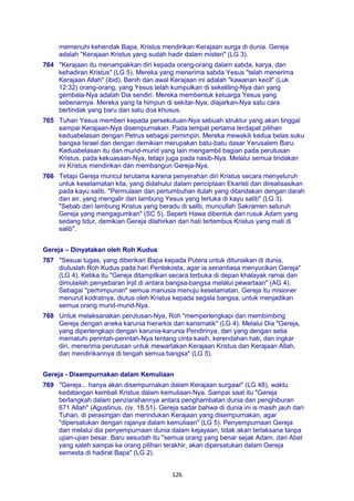 126
memenuhi kehendak Bapa, Kristus mendirikan Kerajaan surga di dunia. Gereja
adalah "Kerajaan Kristus yang sudah hadir dalam misteri" (LG 3).
764 "Kerajaan itu menampakkan diri kepada orang-orang dalam sabda, karya, dan
kehadiran Kristus" (LG 5). Mereka yang menerima sabda Yesus "telah menerima
Kerajaan Allah" (ibid). Benih dan awal Kerajaan ini adalah "kawanan kecil" (Luk
12:32) orang-orang, yang Yesus telah kumpulkan di sekeliling-Nya dan yang
gembala-Nya adalah Dia sendiri. Mereka membentuk keluarga Yesus yang
sebenarnya. Mereka yang Ia himpun di sekitar-Nya, diajarkan-Nya satu cara
bertindak yang baru dan satu doa khusus.
765 Tuhan Yesus memberi kepada persekutuan-Nya sebuah struktur yang akan tinggal
sampai Kerajaan-Nya disempurnakan. Pada tempat pertama terdapat pilihan
keduabelasan dengan Petrus sebagai pemimpin. Mereka mewakili kedua belas suku
bangsa Israel dan dengan demikian merupakan batu-batu dasar Yerusalem Baru.
Keduabelasan itu dan murid-murid yang lain mengambil bagian pada perutusan
Kristus, pada kekuasaan-Nya, tetapi juga pada nasib-Nya. Melalui semua tindakan
ini Kristus mendirikan dan membangun Gereja-Nya.
766 Tetapi Gereja muncul terutama karena penyerahan diri Kristus secara menyeluruh
untuk keselamatan kita, yang didahului dalam penciptaan Ekaristi dan direalisasikan
pada kayu salib. "Permulaan dan pertumbuhan itulah yang ditandakan dengan darah
dan air, yang mengalir dari lambung Yesus yang terluka di kayu salib" (LG 3).
"Sebab dari lambung Kristus yang beradu di salib, muncullah Sakramen seluruh
Gereja yang mengagumkan" (SC 5). Seperti Hawa dibentuk dari rusuk Adam yang
sedang tidur, demikian Gereja dilahirkan dari hati tertembus Kristus yang mati di
salib".
Gereja – Dinyatakan oleh Roh Kudus
767 "Sesuai tugas, yang diberikan Bapa kepada Putera untuk ditunaikan di dunia,
diutuslah Roh Kudus pada hari Pentekosta, agar ia senantiasa menyucikan Gereja"
(LG 4). Ketika itu "Gereja ditampilkan secara terbuka di depan khalayak ramai dan
dimulailah penyebaran Injil di antara bangsa-bangsa melalui pewartaan" (AG 4).
Sebagai "perhimpunan" semua manusia menuju keselamatan, Gereja itu misioner
menurut kodratnya, diutus oleh Kristus kepada segala bangsa, untuk menjadikan
semua orang murid-murid-Nya.
768 Untuk melaksanakan perutusan-Nya, Roh "memperlengkapi dan membimbing
Gereja dengan aneka karunia hierarkis dan karismatik" (LG 4). Melalui Dia "Gereja,
yang diperlengkapi dengan karunia-karunia Pendirinya, dan yang dengan setia
mematuhi perintah-perintah-Nya tentang cinta kasih, kerendahan hati, dan ingkar
diri, menerima perutusan untuk mewartakan Kerajaan Kristus dan Kerajaan Allah,
dan mendirikannya di tengah semua bangsa" (LG 5).
Gereja - Disempurnakan dalam Kemuliaan
769 "Gereja... hanya akan disempurnakan dalam Kerajaan surgawi" (LG 48), waktu
kedatangan kembali Kristus dalam kemuliaan-Nya. Sampai saat itu "Gereja
berlangkah dalam penziarahannya antara penghambatan dunia dan penghiburan
671 Allah" (Agustinus, civ. 18,51). Gereja sadar bahwa di dunia ini is masih jauh dari
Tuhan, di perasingan dan merindukan Kerajaan yang disempurnakan, agar
"dipersatukan dengan rajanya dalam kemuliaan" (LG 5). Penyempurnaan Gereja
dan melalui dia penyempurnaan dunia dalam kejayaan, tidak akan terlaksana tanpa
ujian-ujian besar. Baru sesudah itu "semua orang yang benar sejak Adam, dari Abel
yang saleh sampai ke orang pilihan terakhir, akan dipersatukan dalam Gereja
semesta di hadirat Bapa" (LG 2).
 