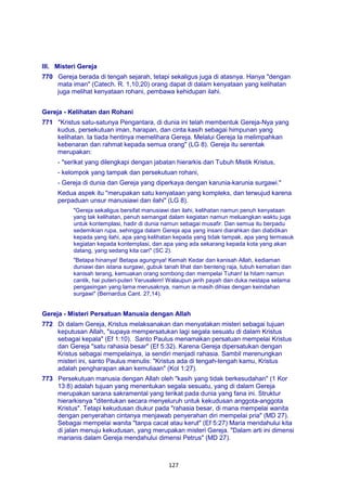 127
III. Misteri Gereja
770 Gereja berada di tengah sejarah, tetapi sekaligus juga di atasnya. Hanya "dengan
mata iman" (Catech. R. 1,10,20) orang dapat di dalam kenyataan yang kelihatan
juga melihat kenyataan rohani, pembawa kehidupan ilahi.
Gereja - Kelihatan dan Rohani
771 "Kristus satu-satunya Pengantara, di dunia ini telah membentuk Gereja-Nya yang
kudus, persekutuan iman, harapan, dan cinta kasih sebagai himpunan yang
kelihatan. Ia tiada hentinya memelihara Gereja. Melalui Gereja Ia melimpahkan
kebenaran dan rahmat kepada semua orang" (LG 8). Gereja itu serentak
merupakan:
- "serikat yang dilengkapi dengan jabatan hierarkis dan Tubuh Mistik Kristus,
- kelompok yang tampak dan persekutuan rohani,
- Gereja di dunia dan Gereja yang diperkaya dengan karunia-karunia surgawi."
Kedua aspek itu "merupakan satu kenyataan yang kompleks, dan terwujud karena
perpaduan unsur manusiawi dan ilahi" (LG 8).
"Gereja sekaligus bersifat manusiawi dan ilahi, kelihatan namun penuh kenyataan
yang tak kelihatan, penuh semangat dalam kegiatan namun meluangkan waktu juga
untuk kontemplasi, hadir di dunia namun sebagai musafir. Dan semua itu berpadu
sedemikian rupa, sehingga dalam Gereja apa yang insani diarahkan dan diabdikan
kepada yang ilahi, apa yang kelihatan kepada yang tidak tampak, apa yang termasuk
kegiatan kepada kontemplasi, dan apa yang ada sekarang kepada kota yang akan
datang, yang sedang kita cari" (SC 2).
"Betapa hinanya! Betapa agungnya! Kemah Kedar dan kanisah Allah, kediaman
duniawi dan istana surgawi, gubuk tanah lihat dan benteng raja, tubuh kematian dan
kanisah terang, kemuakan orang sombong dan mempelai Tuhan! Ia hitam namun
cantik, hai puteri-puteri Yerusalem! Walaupun jerih payah dan duka nestapa selama
pengasingan yang lama merusaknya, namun ia masih dihias dengan keindahan
surgawi" (Bernardus Cant. 27,14).
Gereja - Misteri Persatuan Manusia dengan Allah
772 Di dalam Gereja, Kristus melaksanakan dan menyatakan misteri sebagai tujuan
keputusan Allah, "supaya mempersatukan lagi segala sesuatu di dalam Kristus
sebagai kepala" (Ef 1:10). Santo Paulus menamakan persatuan mempelai Kristus
dan Gereja "satu rahasia besar" (Ef 5:32). Karena Gereja dipersatukan dengan
Kristus sebagai mempelainya, ia sendiri menjadi rahasia. Sambil merenungkan
misteri ini, santo Paulus menulis: "Kristus ada di tengah-tengah kamu, Kristus
adalah pengharapan akan kemuliaan" (Kol 1:27).
773 Persekutuan manusia dengan Allah oleh "kasih yang tidak berkesudahan" (1 Kor
13:8) adalah tujuan yang menentukan segala sesuatu, yang di dalam Gereja
merupakan sarana sakramental yang terikat pada dunia yang fana ini. Struktur
hierarkisnya "ditentukan secara menyeluruh untuk kekudusan anggota-anggota
Kristus". Tetapi kekudusan diukur pada "rahasia besar, di mana mempelai wanita
dengan penyerahan cintanya menjawab penyerahan diri mempelai pria" (MD 27).
Sebagai mempelai wanita "tanpa cacat atau kerut" (Ef 5:27) Maria mendahului kita
di jalan menuju kekudusan, yang merupakan misteri Gereja. "Dalam arti ini dimensi
marianis dalam Gereja mendahului dimensi Petrus" (MD 27).
 