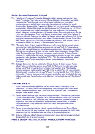 128
Gereja - Sakramen Keselamatan Universal
774 Kata Yunani "musterion" (rahasia) dijabarkan dalam bahasa Latin dengan dua
istilah: "mysterium" dan "sacramentum". Menurut tafsiran di kemudian hari istilah
"sacramentum" lebih banyak menonjolkan tanda kelihatan dari kenyataan
keselamatan yang tak kelihatan, sedangkan kenyataan tak kelihatan itu sendiri
dimaksudkan dengan istilah "mysterium". Dalam arti ini Kristus sendiri adalah misteri
keselamatan: "Misteri Allah tidak lain dari Kristus sendiri" (Agustinus, ep. 187,11,34).
Karya keselamatan dari kodrat manusiawi-Nya yang kudus dan menguduskan
adalah sakramen keselamatan yang dinyatakan dalam Sakramen-sakramen Gereja
(yang oleh Gereja-gereja Timur juga disebut "misteri-misteri kudus") dan bekerja di
dalamnya. Ketujuh Sakramen itu adalah tanda dan sarana, yang olehnya Roh Kudus
menyebarluaskan rahmat Kristus, yang adalah Kepala di dalam Gereja, Tubuh-Nya.
Jadi, Gereja mengandung dan menyampaikan rahmat yang tidak tampak, yang ia
lambangkan. Dalam arti analog ini, ia dinamakan "sakramen".
775 "Gereja itu dalam Kristus bagaikan Sakramen, yakni tanda dan sarana persatuan
mesra dengan Allah dan kesatuan seluruh umat manusia" (LG 1). Tujuan utama
Gereja ialah menjadi Sakramen persatuan manusia dengan Allah secara mendalam.
Oleh karena persatuan di antara manusia berakar dalam persatuan dengan Allah,
maka Gereja adalah juga Sakramen persatuan umat manusia. Di dalam Gereja
kesatuan ini sudah mulai, karena ia mengumpulkan manusia-manusia "dari segala
bangsa dan suku dan kaum dan bahasa" (Why 7:9). Serentak pula Gereja adalah
"tanda dan sarana" untuk terwujudnya secara penuh kesatuan yang masih
dinantikan.
776 Sebagai Sakramen, Gereja adalah alat Kristus. Gereja di dalam tangan Tuhan
adalah "alat penyelamatan semua orang" (LG 9), "Sakramen keselamatan bagi
semua orang" (LG 48), yang olehnya Kristus "menyatakan cinta Allah kepada
manusia sekaligus melaksanakannya" (GS 45,1). Ia adalah "proyek yang kelihatan
dari cinta Allah kepada umat manusia" (Paulus VI, wejangan 22 Juni 1973). Cinta ini
merindukan, "supaya segenap umat manusia mewujudkan satu Umat Allah, bersatu
padu menjadi satu Tubuh Kristus, serta dibangun menjadi satu kanisah Roh Kudus"
(AG 7).
TEKS-TEKS SINGKAT
777 Istilah biblis untuk Gereja [ekklesia] secara harfiah berarti "undangan untuk
berkumpul ". Itu berarti himpunan orang-orang, yang dipanggil oleh Sabda Allah,
supaya mereka membentuk satu Umat Allah, dan dipelihara oleh Tubuh Kristus,
menjadi Tubuh Kristus sendiri.
778 Gereja adalah serentak jalan dan tujuan keputusan Allah. Dipralambangkan dalam
ciptaan, disiapkan dalam Perjanjian Lama, didirikan oleh perkataan dan perbuatan
Kristus, dilaksanakan oleh salib-Nya yang menebuskan dan kebangkitan-Nya, ia
dinyatakan oleh curahan Roh Kudus sebagai misteri keselamatan. Ia sebagai
persatuan semua orang yang ditebus di dunia, akan disempurnakan dalam
kemuliaan surga.
779 Gereja itu serentak tampak dan rohani, masyarakat hierarkis dan Tubuh Mistik
Kristus. Ia membentuk satu kesatuan, terdiri atas unsur manusiawi dan ilahi. Itulah
yang membuat dia menjadi rahasia, yang hanya dimengerti oleh iman.
780 Di dunia ini Gereja adalah Sakramen keselamatan, tanda dan sarana persekutuan
dengan Allah dan di antara manusia.
PASAL 2 GEREJA –UMAT ALLAH, TUBUH KRISTUS, KANISAH ROH KUDUS
 